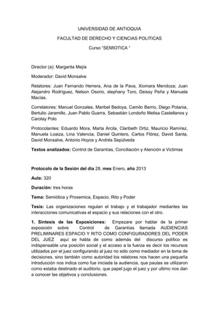 UNIVERSIDAD DE ANTIOQUIA

             FACULTAD DE DERECHO Y CIENCIAS POLITICAS

                                Curso “SEMIOTICA “



Director (a): Margarita Mejía

Moderador: David Monsalve

Relatores: Juan Fernando Herrera, Ana de la Pava, Xiomara Mendoza; Juan
Alejandro Rodríguez, Nelson Osorio, stephany Toro, Deissy Peña y Manuela
Macías.

Correlatores: Manuel Gonzales, Maribel Bedoya, Camilo Berrio, Diego Polania,
Bertulio Jaramillo, Juan Pablo Guerra, Sebastián Londoño Melisa Castellanos y
Carolay Polo

Protocolantes: Eduardo Mora, Marta Arcila, Claribeth Ortiz, Mauricio Ramírez,
Manuela Loaiza, Lina Valencia, Daniel Quintero, Carlos Flórez, David Santa,
David Monsalve, Antonio Hoyos y Andrés Sepúlveda

Textos analizados: Control de Garantías, Conciliación y Atención a Victimas



Protocolo de la Sesión del día 28, mes Enero, año 2013

Aula: 320

Duración: tres horas

Tema: Semiótica y Proxemica, Espacio, Rito y Poder

Tesis: Las organizaciones regulan el trabajo y el trabajador mediantes las
interacciones comunicativas el espacio y sus relaciones con el otro.

1. Síntesis de las Exposiciones: Empezare por hablar de la primer
exposición sobre          Control      de Garantías llamada AUDIENCIAS
PRELIMINARES ESPACIO Y RITO COMO CONFIGURADORES DEL PODER
DEL JUEZ aquí se habla de como además del discurso político es
indispensable una posición social y el acceso a la fuerza es decir los recursos
utilizados por el juez configurando al juez no sólo como mediador en la toma de
decisiones, sino también como autoridad los relatores nos hacen una pequeña
introducción nos indica como fue iniciada la audiencia, que pautas se utilizaron
como estaba destinado el auditorio, que papel jugo el juez y por ultimo nos dan
a conocer las objetivos y conclusiones.
 