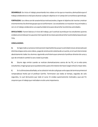 DESARROLLO: Se inicia el trabajo presentando tres videos en los que se muestra y demue3stra que el
trabajocolaborativoesvital para alcanzar cualquier objetivo en el campo de la enseñanza aprendizaje.
FORTALEZAS: Los videossonde característicasmotivacionales y logran el objetivo de insertar y motivar
enormementealosdistintosgruposque se conformaron. Los estudiantes se muestran muy animados y
ven en el trabajo colaborativo una oportunidad única para desarrollar las distintas actividades.
DIFICULTADES: Fueron básicas al inicio del trabajo, por la actitud asumida por los estudiantes quienes
estabanprevenidosporlasupuestainterrupciónde lasclasesparadesarrollarlaactividad propuesta por
TITA.
CONCLUSIONES:
A. Se logra todoun procesomotivacional importantísimoyaque la actividad estuvo atravesada por
distintas etapascomounosvideos,juegode construccióncolectivade uncuento,enel cual intervinieron
absolutamente todos los alumnos siguiendo una historia que comenzó el profesor director de curso y
que de entrada le cambió la cara a toda la jornada.
B. Ocurre algo similar cuando se realizan dramatizaciones acerca de las TIC, en la vida como
estudiantes;ningúngrupoquisoquedarseatrásypara ellotrataronde hacer(segúnellos) la mejor obra.
C. En la últimatareadiseñada,se lescolocóel retode cuál grupo sería capaz de terminarprimeroel
rompecabezas hecho por el profesor Carrillo. Terminaron casi todos al tiempo, seguidos de solo
segundos, lo cual demuestra que todo el curso 11 estaba supremamente motivado y que por fin
creyeron que el trabajo que realizaban era de suma importancia.
 