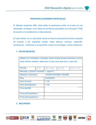 PROTOCOLO SESIONES ESPECIALES
El Maestro estudiante (ME), debe relatar la experiencia vivida en el aula con sus
estudiantes al integrar a sus clases las temáticas propuestas por el proyecto TIT@
de acuerdo a lo establecido en este protocolo.
En este sentido, en un documento escrito se hace la descripción de dicho protocolo
de acuerdo a las siguientes pautas: datos básicos, recursos, desarrollo,
conclusiones, evidencias y se especifica a quién se le entregan dichas evidencias.
1. DATOS BÁSICOS.
Objetivo de la temática: Conozcan sobre el tema de las emociones y como
estas afectan nuestras relaciones con los otros para bien o para mal.
FECHA 2015 Mes mayo Día 26 Grado 10-6
Momento y Sesión: momento 1 sesion 3
Institución Educativa: PEDRO ANTONIO MOLINA
Área FILOSOFIA
Hora de inicio 1: 00
Hora de finalización 1: 50
Firma del ME
Firma del estudiante 1
Firma del estudiante 2
2. RECURSOS:
 