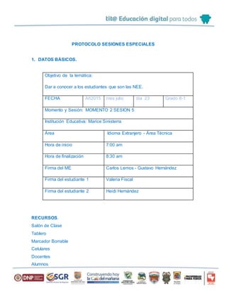 PROTOCOLO SESIONES ESPECIALES
1. DATOS BÁSICOS.
Objetivo de la temática:
Dar a conocer a los estudiantes que son las NEE.
FECHA Añ2015 mes julio día 23 Grado 8-1
Momento y Sesión: MOMENTO 2 SESION 5
Institución Educativa: Marice Sinisterra
Área Idioma Extranjero - Área Técnica
Hora de inicio 7:00 am
Hora de finalización 8:30 am
Firma del ME Carlos Lemos - Gustavo Hernández
Firma del estudiante 1 Valeria Fiscal
Firma del estudiante 2 Heidi Hernández
RECURSOS.
Salón de Clase
Tablero
Marcador Borrable
Celulares
Docentes
Alumnos
 