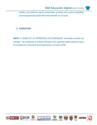 interés y se evidencia que los estudiantes no tienen claro como la disciplina
que escogieron les puede servir laboralmente en un futuro.
5. EVIDENCIAS.
NOTA: A QUIÉN SE LE ENTREGAN LAS EVIDENCIAS, terminada la sesión se
entregan las evidencias al maestro formador en la siguiente sesión donde se hace
la socialización y discusión de la experiencia y se sube al PID.
 