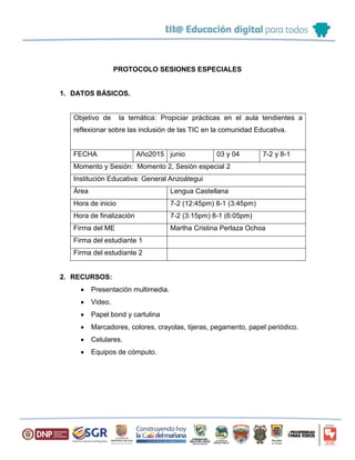 PROTOCOLO SESIONES ESPECIALES
1. DATOS BÁSICOS.
Objetivo de la temática: Propiciar prácticas en el aula tendientes a
reflexionar sobre las inclusión de las TIC en la comunidad Educativa.
FECHA Año2015 junio 03 y 04 7-2 y 8-1
Momento y Sesión: Momento 2, Sesión especial 2
Institución Educativa: General Anzoátegui
Área Lengua Castellana
Hora de inicio 7-2 (12:45pm) 8-1 (3:45pm)
Hora de finalización 7-2 (3:15pm) 8-1 (6:05pm)
Firma del ME Martha Cristina Perlaza Ochoa
Firma del estudiante 1
Firma del estudiante 2
2. RECURSOS:
 Presentación multimedia.
 Video.
 Papel bond y cartulina
 Marcadores, colores, crayolas, tijeras, pegamento, papel periódico.
 Celulares.
 Equipos de cómputo.
 