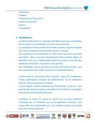 Video beam
Celulares
Presentación en Power Point
Cuaderno de apuntes
Colores
computadores
3. DESARROLLO:
La clase se inició a las 2 p.m. pues hubo dificultades para que la coordinadora
Rita se uniera a sus compañeras, por razón de sus funciones.
La coodinadora Cristina empieza el momento haciendo preguntas respecto
a las redes sociales que los estudiantes conocen y manejan.
Nos apoyamos con la presentación en power point que se nos suministró
para tal fin. Poco a poco las coordinadoras fuimos haciendo énfasis en
desvirtuar lo que era un planteamiento general: las redes no son sólo para
establecer comunicación, son tambien para aprender.
Hubo dificultades para la permanencia de las coordinadora Cristina, pues
tuvo que retirarse para cumplir asustos de su competencia laboral.
Posteriormente la coordinadora Gloria organizó grupos de 5 estudiantes.
Ambas coordinadoras escuchan los planteamientos de los estudiantes
referente a las tres preguntas formuladas.
La gran mayoría muestran preferencia por humanidades y sistemas. Gran
parte de ellos piensa que están en una Institución con énfasis en pedagogía,
ésta debería iniciarse desde grado sexto.
Finalmente se reunen en grupos de cuerdo con sus áreas preferidas.
Consideran que es importante que se de exploración vocacional, pues
aunque ellos muy posiblemente van a ser maestros, piensan que podrán
hacer otra carrera profesional.
 