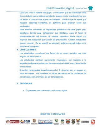 Cada uno creó el nombre del grupo, y consideran que de continuarse este
tipo de trabajo que se está desarrollando, pueden iniciar investigaciones que
los lleven a conocer más sobre sus intereses. Piensan que la ayuda que
nosotras podemos brindarles, es definitiva para explorar sobre sus
inquietudes.
Para terminar, socializan las inquietudes planteadas en cada grupo, pero
solicitaron tiempo para perfeccionar sus logotipos, pues al hacer la
retroalimentación del informe de nuestra formadora María Isabel con
respecto a la aceptación que tuvieron las pre-postales, nuestros estudiantes
quieren mejorar. Se les aceptó su solicitud y estarán entregándolos en la
semana de breingreso.
4. CONCLUSIONES.
Los estudiantes conocieron una faceta de las redes sociales, que casi
ninguno de ellos conocía.
Los estudiantes plantean nuevamente inquietudes, con respecto a la
negativa de algunaos profesores, para ser usado el celular como herramienta
en las clases.
Si existen herramientas tecnológicas en la I. E. deberían ser un recurso en
todas las clases. Los docentes no deben excusarse en los problemas de
conectividad, para el empleo de los computadores.
5. EVIDENCIAS.
 El presente protocolo escrito en formato digital.
REGISTRO FOTOGRÁFICO
 