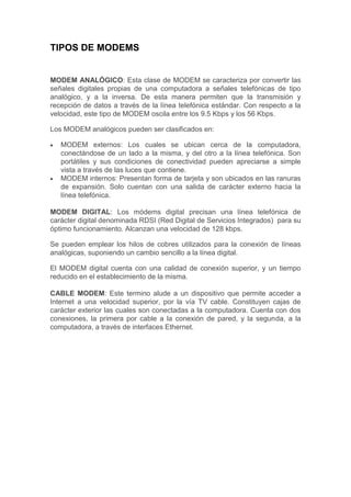 TIPOS DE MODEMS
MODEM ANALÓGICO: Esta clase de MODEM se caracteriza por convertir las
señales digitales propias de una computadora a señales telefónicas de tipo
analógico, y a la inversa. De esta manera permiten que la transmisión y
recepción de datos a través de la línea telefónica estándar. Con respecto a la
velocidad, este tipo de MODEM oscila entre los 9.5 Kbps y los 56 Kbps.
Los MODEM analógicos pueden ser clasificados en:
MODEM externos: Los cuales se ubican cerca de la computadora,
conectándose de un lado a la misma, y del otro a la línea telefónica. Son
portátiles y sus condiciones de conectividad pueden apreciarse a simple
vista a través de las luces que contiene.
MODEM internos: Presentan forma de tarjeta y son ubicados en las ranuras
de expansión. Solo cuentan con una salida de carácter externo hacia la
línea telefónica.
MODEM DIGITAL: Los módems digital precisan una línea telefónica de
carácter digital denominada RDSI (Red Digital de Servicios Integrados) para su
óptimo funcionamiento. Alcanzan una velocidad de 128 kbps.
Se pueden emplear los hilos de cobres utilizados para la conexión de líneas
analógicas, suponiendo un cambio sencillo a la línea digital.
El MODEM digital cuenta con una calidad de conexión superior, y un tiempo
reducido en el establecimiento de la misma.
CABLE MODEM: Este termino alude a un dispositivo que permite acceder a
Internet a una velocidad superior, por la vía TV cable. Constituyen cajas de
carácter exterior las cuales son conectadas a la computadora. Cuenta con dos
conexiones, la primera por cable a la conexión de pared, y la segunda, a la
computadora, a través de interfaces Ethernet.
 