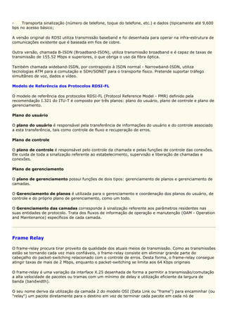 -    Transporta sinalização (número de telefone, toque do telefone, etc.) e dados (tipicamente até 9,600
bps no acesso básico;

A versão original do RDSI utiliza transmissão baseband e foi desenhada para operar na infra-estrutura de
comunicações existente que é baseada em fios de cobre.

Outra versão, chamada B-ISDN (Broadband-ISDN), utiliza transmissão broadband e é capaz de taxas de
transmissão de 155.52 Mbps e superiores, o que obriga o uso da fibra óptica.

Também chamada wideband-ISDN, por contraposto à ISDN normal - Narrowband-ISDN, utiliza
tecnologias ATM para a comutação e SDH/SONET para o transporte físico. Pretende suportar tráfego
simultâneo de voz, dados e vídeo.

Modelo de Referência dos Protocolos RDSI-FL

O modelo de referência dos protocolos RDSI-FL (Protocol Reference Model - PMR) definido pela
recomendação I.321 do ITU-T é composto por três planos: plano do usuário, plano de controle e plano de
gerenciamento.

Plano do usuário

O plano do usuário é responsável pela transferência de informações do usuário e do controle associado
a esta transferência, tais como controle de fluxo e recuperação de erros.

Plano de controle

O plano de controle é responsável pelo controle da chamada e pelas funções de controle das conexões.
Ele cuida de toda a sinalização referente ao estabelecimento, supervisão e liberação de chamadas e
conexões.

Plano de gerenciamento

O plano de gerenciamento possui funções de dois tipos: gerenciamento de planos e gerenciamento de
camadas.

O Gerenciamento de planos é utilizada para o gerenciamento e coordenação dos planos do usuário, de
controle e do próprio plano de gerenciamento, como um todo.

O Gerenciamento das camadas corresponde à sinalização referente aos parâmetros residentes nas
suas entidades de protocolo. Trata dos fluxos de informação de operação e manutenção (OAM - Operation
and Maintenance) específicos de cada camada.




Frame Relay

O frame-relay procura tirar proveito da qualidade dos atuais meios de transmissão. Como as transmissões
estão se tornando cada vez mais confiáveis, o frame-relay consiste em eliminar grande parte do
cabeçalho do packet-switching relacionado com o controle de erros. Desta forma, o frame-relay consegue
atingir taxas de mais de 2 Mbps, enquanto o packet-switching se limita aos 64 Kbps originais

O frame-relay é uma variação da interface X.25 desenhada de forma a permitir a transmissão/comutação
a alta velocidade de pacotes ou tramas com um mínimo de delay e utilização eficiente da largura de
banda (bandwidth).

O seu nome deriva da utilização da camada 2 do modelo OSI (Data Link ou "frame") para encaminhar (ou
"relay") um pacote diretamente para o destino em vez de terminar cada pacote em cada nó de
 