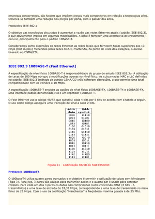 empresas concorrentes, são fatores que impõem preços mais competitivos em relação a tecnologias afins.
Observa-se também uma redução nos preços por porta, com o passar dos anos.

Protocolos IEEE 802.x

O objetivo das tecnologias discutidas é aumentar a vazão das redes Ethernet atuais (padrão IEEE 802,3),
o que obviamente implica em algumas modificações. A idéia é fornecer uma alternativa de crescimento
natural, principalmente para o padrão 10BASE-T.

Consideramos como extensões de redes Ethernet as redes locais que fornecem taxas superiores aos 10
Mbps (half duplex) fornecidos pelas redes 802.3, mantendo, do ponto de vista das estações, o acesso
baseado no CSMA/CD.




IEEE 802.3 100BASE-T (Fast Ethernet)

A especificação de nível físico 100BASE-T é responsabilidade do grupo de estudo IEEE 802.3u. A utilização
de taxas de 100 Mbps obrigou a modificações apenas no nível físico. As subcamadas MAC e LLC definidas
no padrão IEEE 802.3 (método de acesso CSMA/CD) não sofreram alterações, o que permite uma total
compatibilidade com as versões a 10 Mbps.

A especificação 100BASE-T engloba as opções de nível físico 100BASE-TX, 100BASE-T4 e 100BASE-FX,
uma interface padrão denominada MII e um repetidor 100BASE-T.

O Fast Ethernet usa o código 4B/5B que substitui cada 4 bits por 5 bits de acordo com a tabela a seguir.
O uso deste código assegura uma transição de sinal a cada 2 bits.




                             Figura 11 - Codificação 4B/5B do Fast Ethernet

Protocolo 100BaseT4

O 100baseT4 utiliza quatro pares trançados e o objetivo é permitir a utilização de cabos sem blindagem
(Tipo 3). Para isto, 3 pares são usados para transmitir dados e o quarto par é usado para detectar
colisões. Para cada um dos 3 pares os dados são comprimidos numa conversão 8B6T (8 bits - 6
transmitidos) a uma taxa de entrada de 33,33 Mbps, correspondendo a uma taxa de transmissão no meio
físico de 25 Mbps. Com o uso da codificação "Manchester" a freqüência máxima gerada é de 25 Mhz.
 