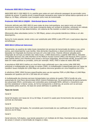 Protocolo IEEE 802.5 (Token Ring)

ANSI/IEEE 802.5 (ISO 8802-5) é o padrão para redes em anel utilizando passagem de permissão como
método de acesso. O padrão provê a especificação necessária para redes em banda básica operando em 4
Mbps ou 16 Mbps, utilizando o par trançado como meio de transmissão.

Protocolo IEEE 802.6 (DQDB - Distributed Queue Dual Bus)

Protocolo definido pelo IEEE (802.6) para redes de área metropolitana, que opera como um duplo
barramento (dual bus) cada um dos quais transporta dados em ambas as direções, utilizando um método
de acesso ao meio do tipo determinístico. Um sistema de fila mantém a ordem na transmissão.

Oferecendo altas velocidades (entre 2 e 300 Mbps), possui uma grande tolerância a falhas e um alto
desempenho.

Nunca foi muito popular, tendo vindo a ser substituído pelo SMDS e pelo ATM com o qual possui algumas
semelhanças.

IEEE 802.9 (Ethernet Isócrona)

Tipicamente, os usuários de redes locais necessitam de serviços de transmissão de dados e voz, entre
outros, para desempenhar suas tarefas. Esta demanda impulsionou o desenvolvimento de soluções
baseadas na integração de diversos serviços em uma rede única. Visando oferecer soluções para
integração de serviços no âmbito das redes locais, o IEEE desenvolveu o padrão IEEE 802.9, intitulado
“Integrated Services (IS) LAN Interface at the Medium Access Control (MAC) and Physical (PHY) Layers”.
Esse padrão define uma interface para acesso a serviços integrados, denominada ISLAN, fornecidos com
base em redes públicas ou privadas, como por exemplo: RDSI, FDDI e todas as redes IEEE 802.

A arquitetura IEEE 802.9 define um nível físico mais sofisticado que o das outras LANs IEEE 802,
utilizando a multiplexação por divisão no tempo (TDM). A multiplexação é especificada para ser capaz de
transferir taxas múltiplas de 4,096 Mbps em quadros isócronos gerados em uma freqüência de 8 Khz.

A referência [IEEE 1994] fornece especificações para uso de suportes TDM a 4,096 Mbps e 2,048 Mbps
baseados em quadros com 64 e 320 slots de um octeto.

A multiplexação dos diversos serviços transportados nos octetos do quadro TDM é função de uma
subcamada do nível físico denominada HMUX (Hybrid Multiplexing). Os procedimentos de gerenciamento
da subcamada HMUX, combinados com extensões para sinalização RDSI, definem o mecanismo que
permite estabelecer e liberar canais, de forma transparente e dinâmica, de acordo com os serviços
requisitados pelos usuários. Os tipos de canais definidos no padrão são:

Tipos de Canais

Canal D

Canal full-duplex com taxas de 16 ou 64 Kbps. O canal D é usado para fornecimento dos serviços de
controle de chamadas

Canal B

Canal de 64 Kbps, full-duplex, Foi concebido para transmissão de voz codificada em PCM ou para serviço
isócrono de 64 Kbps.

Canal C

Canal isócrono, full-duplex, cuja banda passante é um múltiplo de 64 Kbps. Exemplos típicos de utilização
de canais C incluem a transmissão de imagens e vídeo.
 
