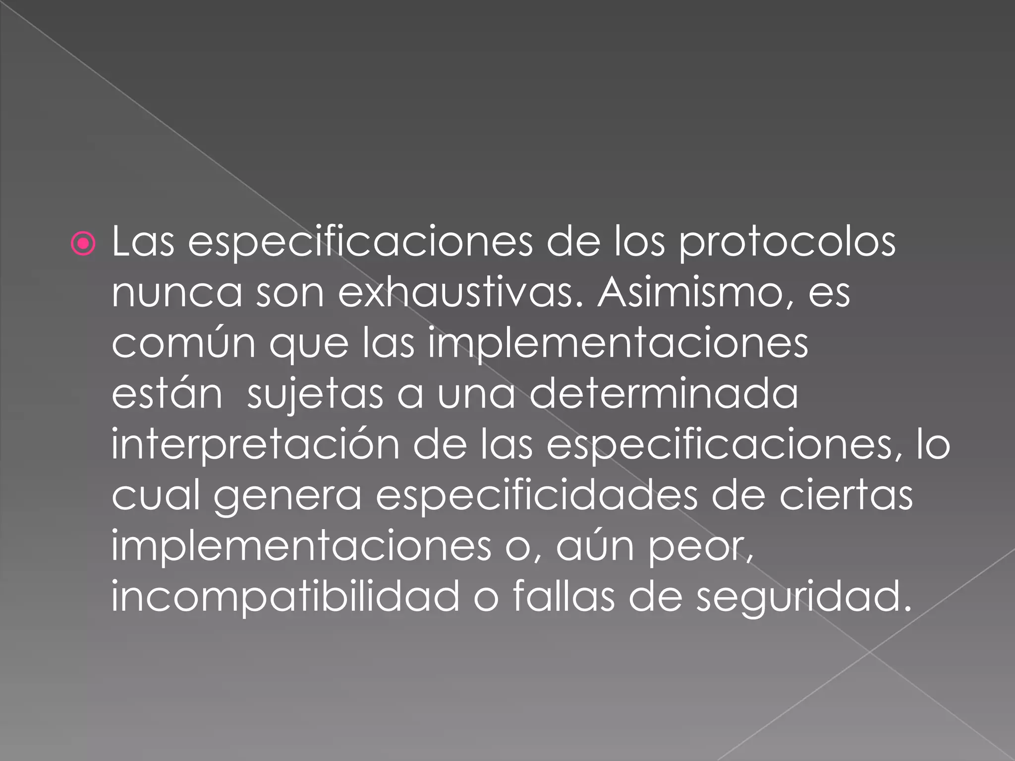    Las especificaciones de los protocolos
    nunca son exhaustivas. Asimismo, es
    común que las implementaciones
    están sujetas a una determinada
    interpretación de las especificaciones, lo
    cual genera especificidades de ciertas
    implementaciones o, aún peor,
    incompatibilidad o fallas de seguridad.
 