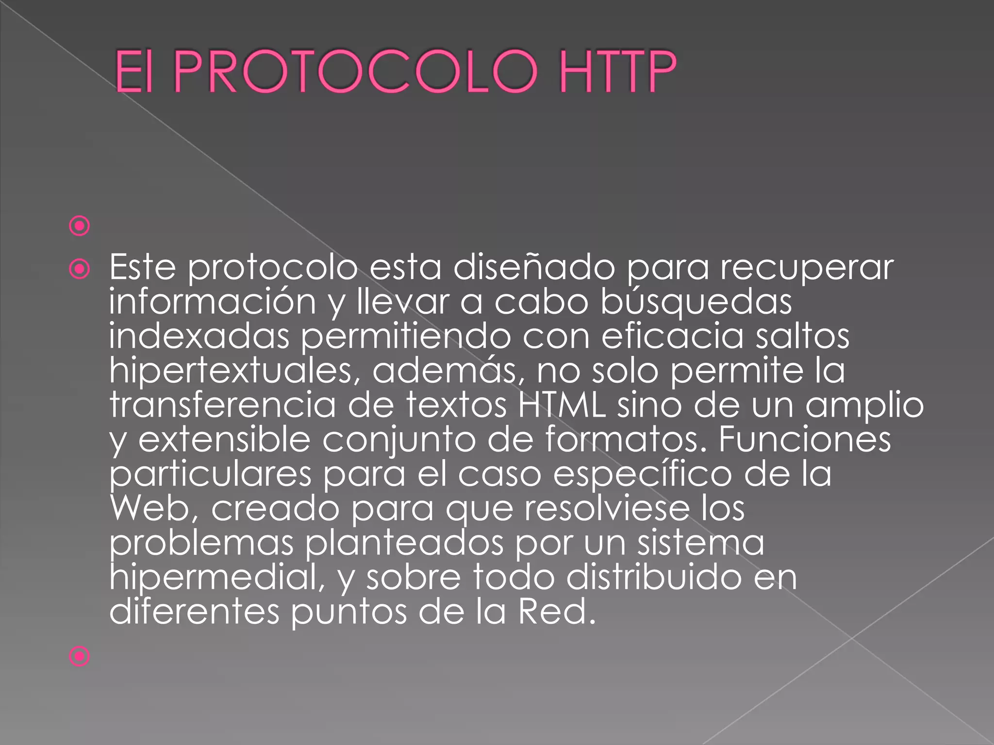 
   Este protocolo esta diseñado para recuperar
    información y llevar a cabo búsquedas
    indexadas permitiendo con eficacia saltos
    hipertextuales, además, no solo permite la
    transferencia de textos HTML sino de un amplio
    y extensible conjunto de formatos. Funciones
    particulares para el caso específico de la
    Web, creado para que resolviese los
    problemas planteados por un sistema
    hipermedial, y sobre todo distribuido en
    diferentes puntos de la Red.

 