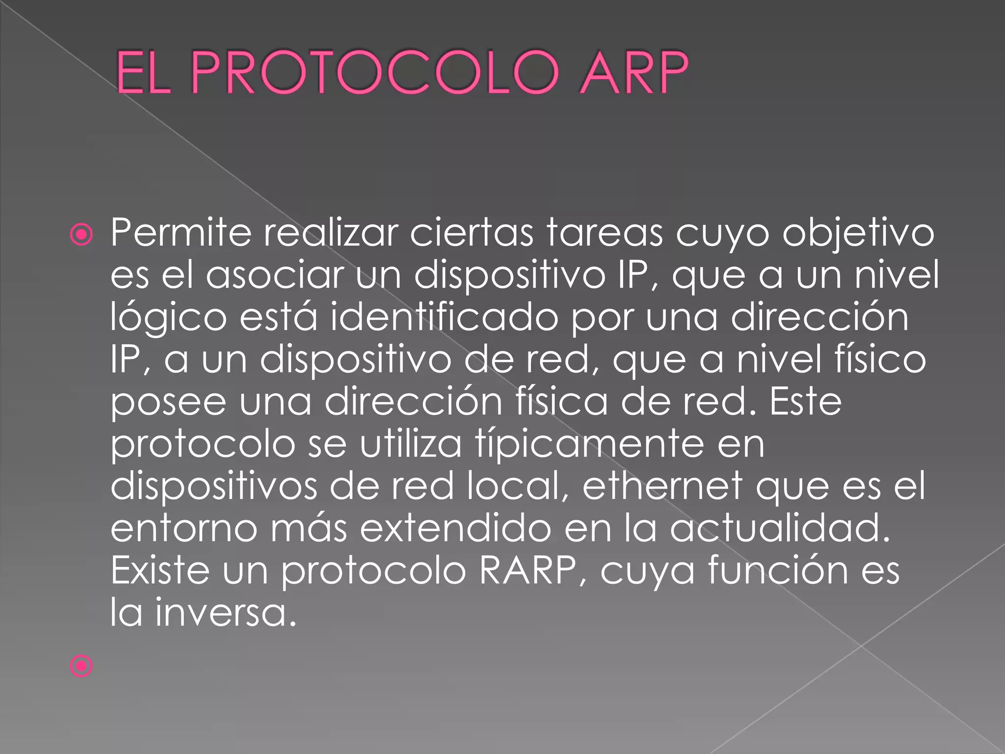    Permite realizar ciertas tareas cuyo objetivo
    es el asociar un dispositivo IP, que a un nivel
    lógico está identificado por una dirección
    IP, a un dispositivo de red, que a nivel físico
    posee una dirección física de red. Este
    protocolo se utiliza típicamente en
    dispositivos de red local, ethernet que es el
    entorno más extendido en la actualidad.
    Existe un protocolo RARP, cuya función es
    la inversa.

 