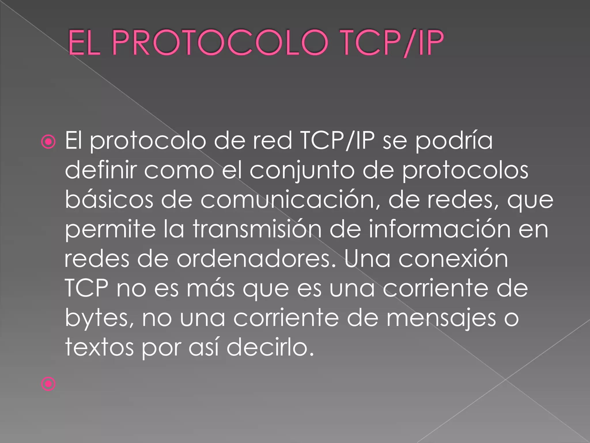    El protocolo de red TCP/IP se podría
    definir como el conjunto de protocolos
    básicos de comunicación, de redes, que
    permite la transmisión de información en
    redes de ordenadores. Una conexión
    TCP no es más que es una corriente de
    bytes, no una corriente de mensajes o
    textos por así decirlo.

 