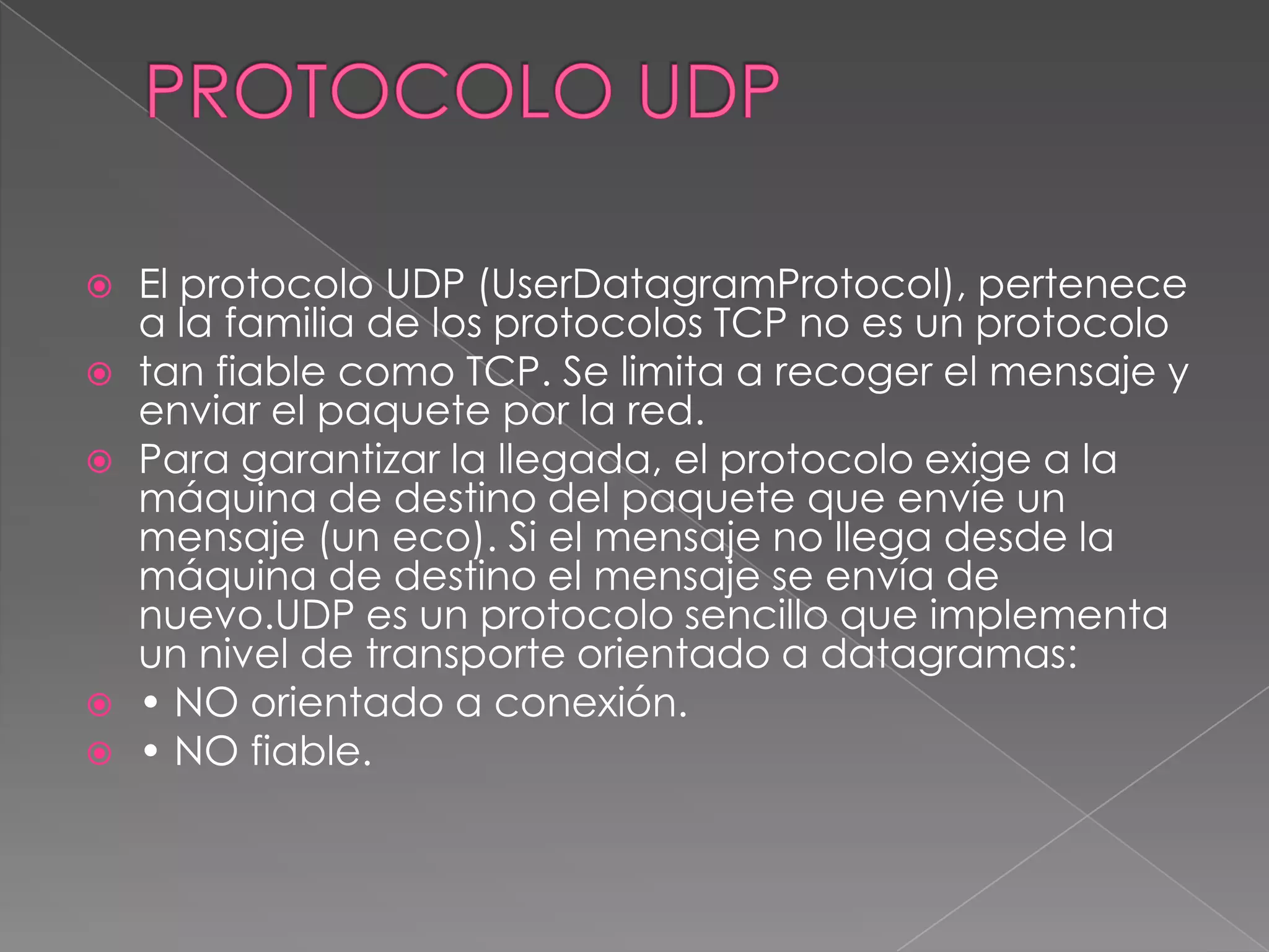    El protocolo UDP (UserDatagramProtocol), pertenece
    a la familia de los protocolos TCP no es un protocolo
   tan fiable como TCP. Se limita a recoger el mensaje y
    enviar el paquete por la red.
   Para garantizar la llegada, el protocolo exige a la
    máquina de destino del paquete que envíe un
    mensaje (un eco). Si el mensaje no llega desde la
    máquina de destino el mensaje se envía de
    nuevo.UDP es un protocolo sencillo que implementa
    un nivel de transporte orientado a datagramas:
   • NO orientado a conexión.
   • NO fiable.
 
