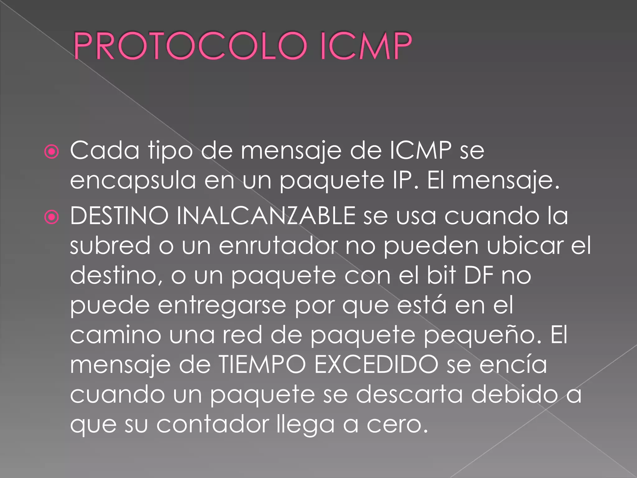  Cada tipo de mensaje de ICMP se
  encapsula en un paquete IP. El mensaje.
 DESTINO INALCANZABLE se usa cuando la
  subred o un enrutador no pueden ubicar el
  destino, o un paquete con el bit DF no
  puede entregarse por que está en el
  camino una red de paquete pequeño. El
  mensaje de TIEMPO EXCEDIDO se encía
  cuando un paquete se descarta debido a
  que su contador llega a cero.
 