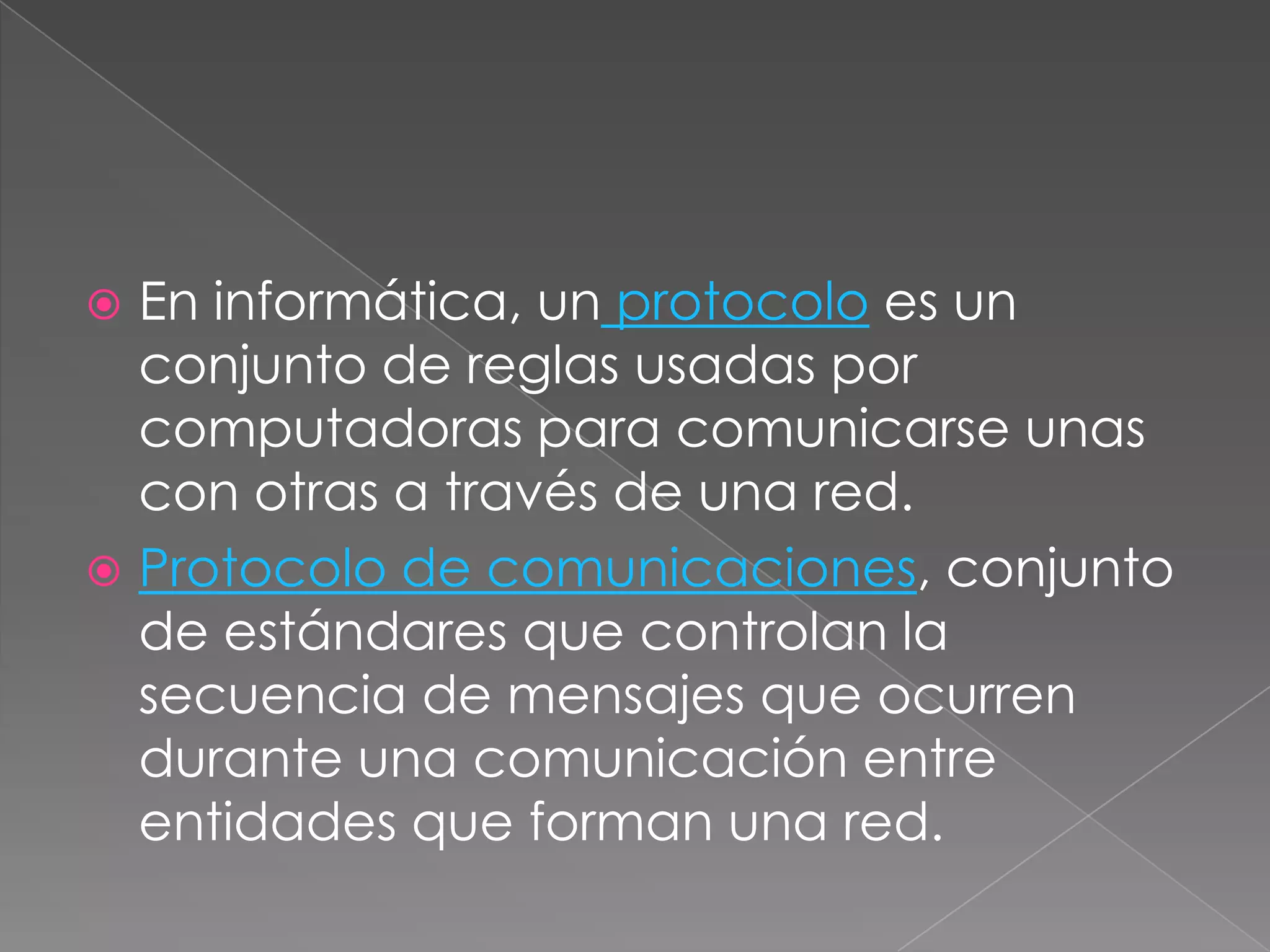  En informática, un protocolo es un
  conjunto de reglas usadas por
  computadoras para comunicarse unas
  con otras a través de una red.
 Protocolo de comunicaciones, conjunto
  de estándares que controlan la
  secuencia de mensajes que ocurren
  durante una comunicación entre
  entidades que forman una red.
 