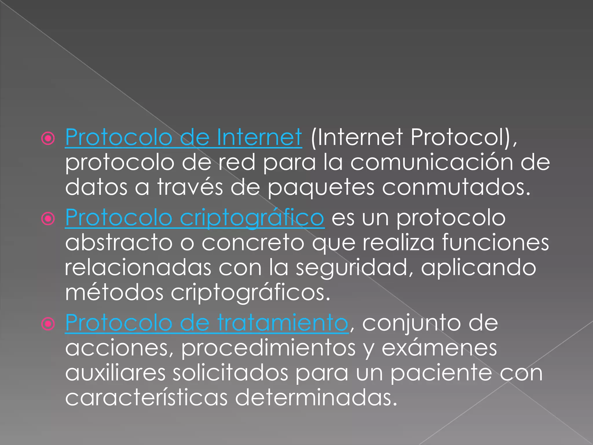  Protocolo de Internet (Internet Protocol),
  protocolo de red para la comunicación de
  datos a través de paquetes conmutados.
 Protocolo criptográfico es un protocolo
  abstracto o concreto que realiza funciones
  relacionadas con la seguridad, aplicando
  métodos criptográficos.
 Protocolo de tratamiento, conjunto de
  acciones, procedimientos y exámenes
  auxiliares solicitados para un paciente con
  características determinadas.
 