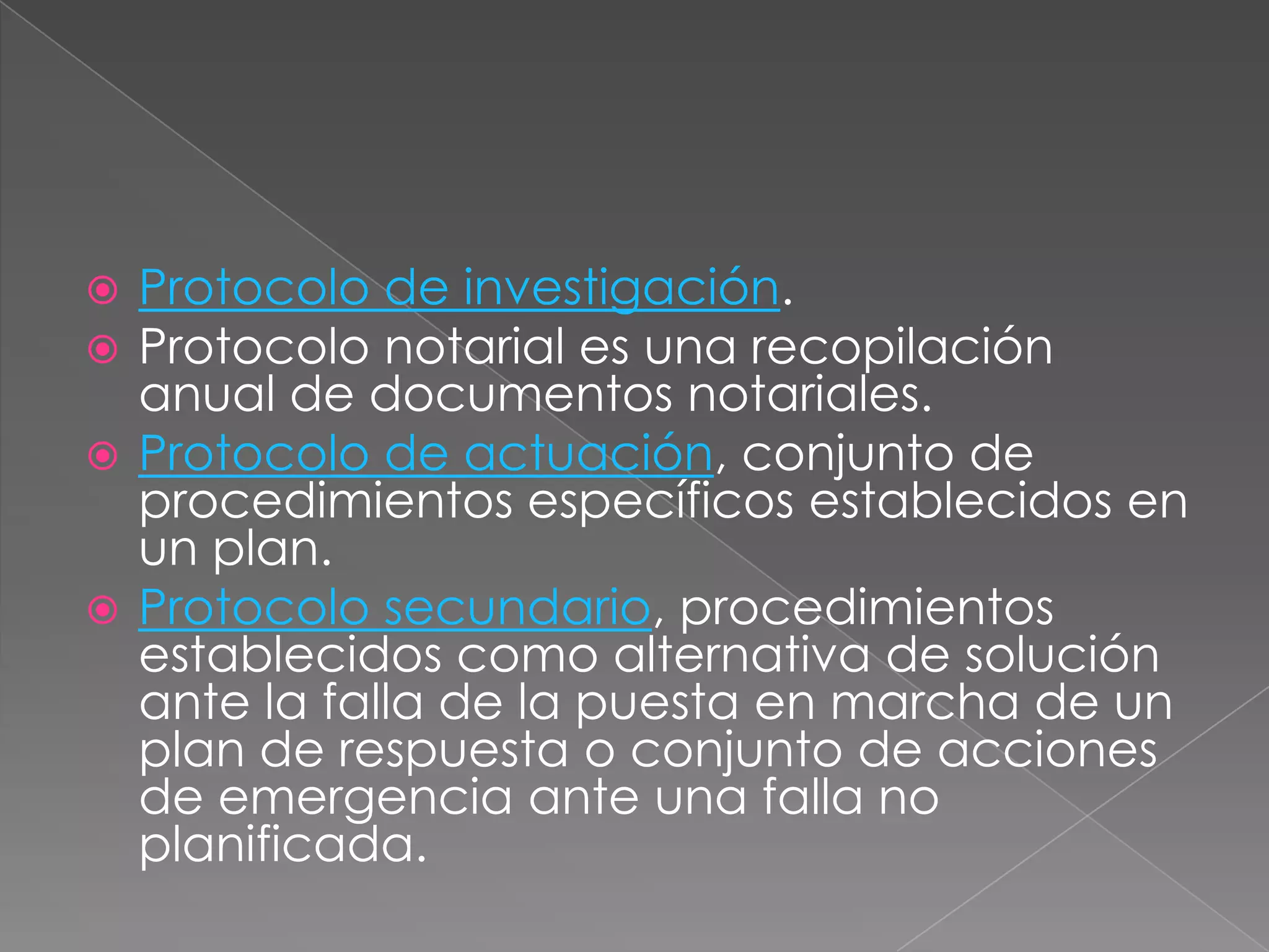  Protocolo de investigación.
 Protocolo notarial es una recopilación
  anual de documentos notariales.
 Protocolo de actuación, conjunto de
  procedimientos específicos establecidos en
  un plan.
 Protocolo secundario, procedimientos
  establecidos como alternativa de solución
  ante la falla de la puesta en marcha de un
  plan de respuesta o conjunto de acciones
  de emergencia ante una falla no
  planificada.
 