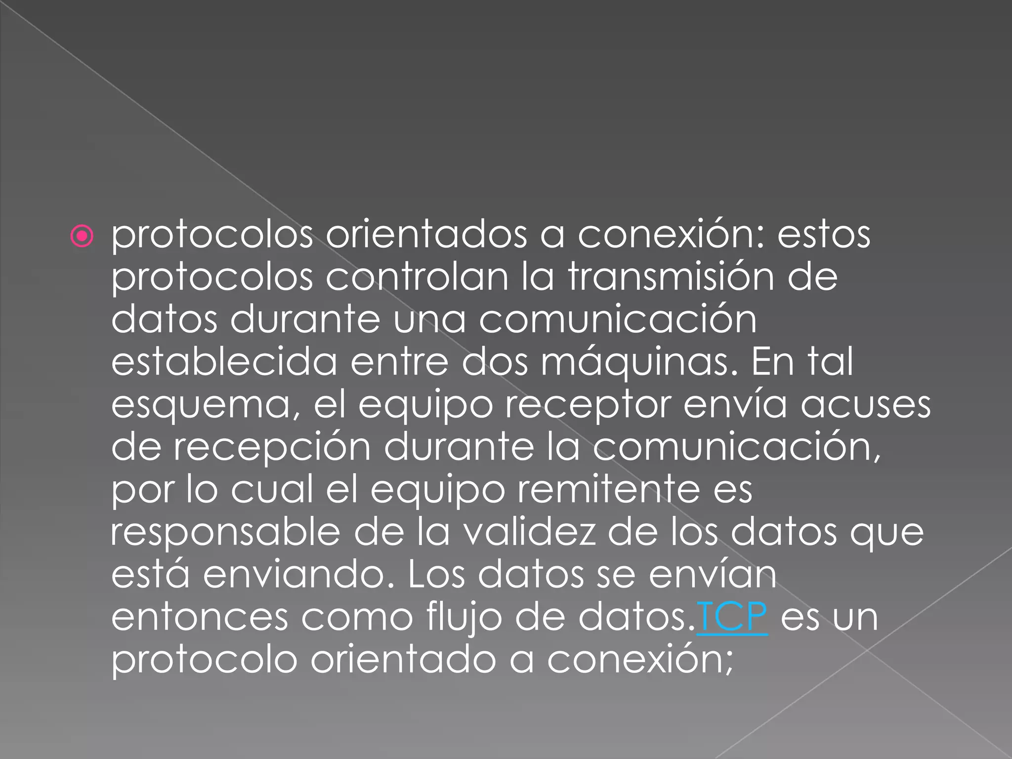    protocolos orientados a conexión: estos
    protocolos controlan la transmisión de
    datos durante una comunicación
    establecida entre dos máquinas. En tal
    esquema, el equipo receptor envía acuses
    de recepción durante la comunicación,
    por lo cual el equipo remitente es
    responsable de la validez de los datos que
    está enviando. Los datos se envían
    entonces como flujo de datos.TCP es un
    protocolo orientado a conexión;
 