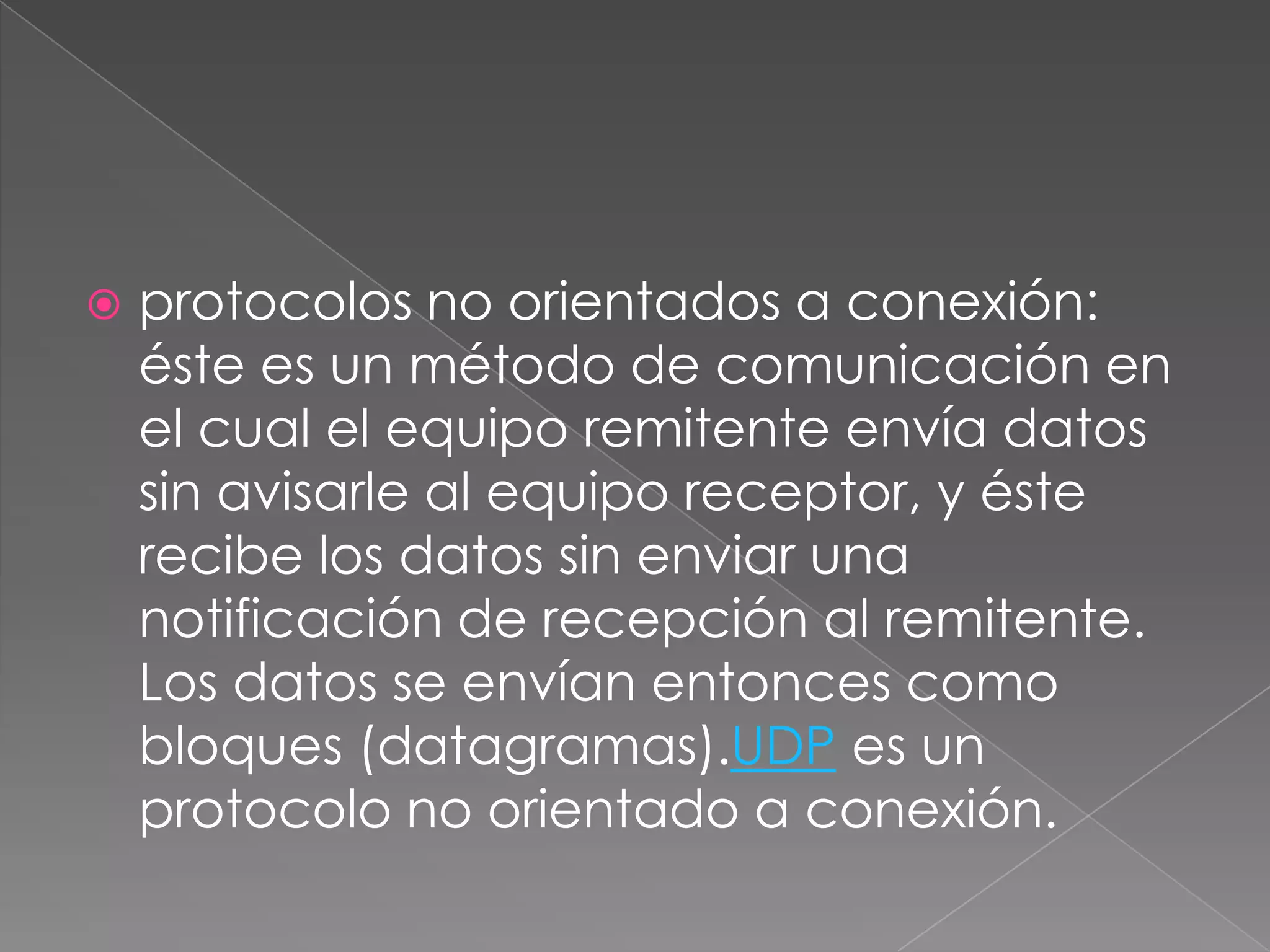    protocolos no orientados a conexión:
    éste es un método de comunicación en
    el cual el equipo remitente envía datos
    sin avisarle al equipo receptor, y éste
    recibe los datos sin enviar una
    notificación de recepción al remitente.
    Los datos se envían entonces como
    bloques (datagramas).UDP es un
    protocolo no orientado a conexión.
 