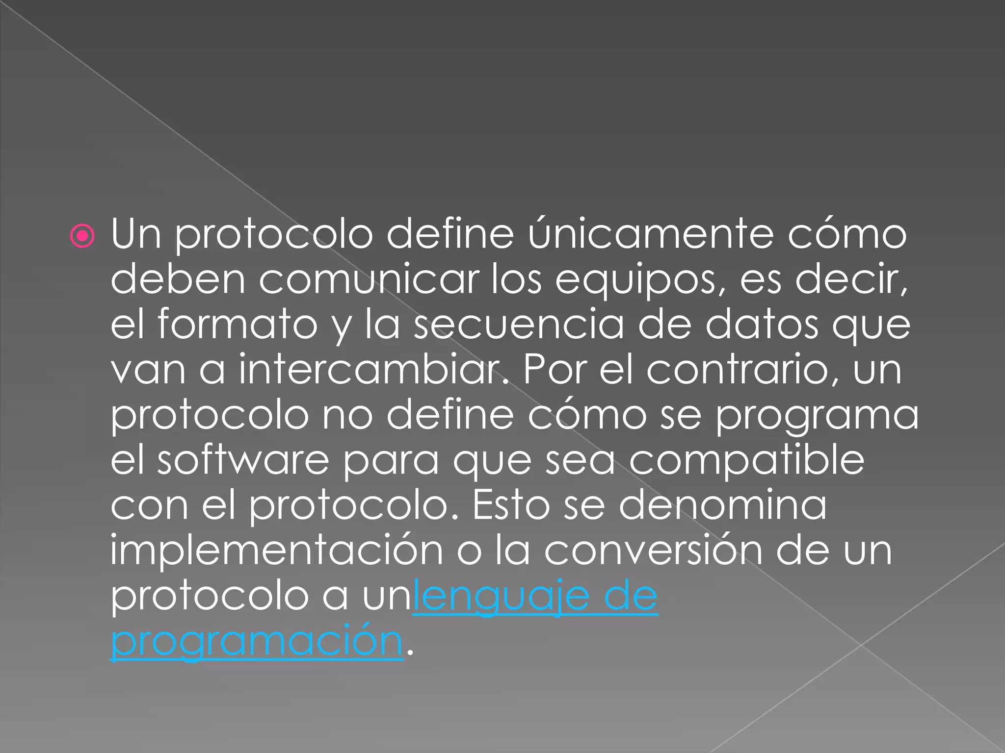    Un protocolo define únicamente cómo
    deben comunicar los equipos, es decir,
    el formato y la secuencia de datos que
    van a intercambiar. Por el contrario, un
    protocolo no define cómo se programa
    el software para que sea compatible
    con el protocolo. Esto se denomina
    implementación o la conversión de un
    protocolo a unlenguaje de
    programación.
 