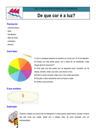 EB 2,3 NAVEGADOR RODRIGUES SOROMENHO


                                            De que cor é a luz?
Precisas de:
- cartolina branca;
- lápis;
- transferidor;
- lápis de cores;
- compasso;
- tesoura;


Como fazer:


                                        1- Com o compasso desenha na cartolina um círculo com 10 cm de diâmetro.
                                        2- Divide-o em sete partes iguais, com a ajuda de um transferidor. Cada
                                        ângulo deve ter cerca de 51º.
                                        3- Pinta cada uma das partes com as seguintes cores: vermelho, cor de
                                        laranja, amarelo, verde, azul claro, azul escuro e roxo.
                                        4- Enfia no centro do disco o lápis com o bico virado para baixo.
                                        5- Faz girar o disco velozmente como se fosse um pião.
                                        6- Verifica o que acontece.


O que acontece:




Explicação:


                    Durante a rotação as cores já não se distinguem e o disco parece quase branco, porque a mistura
                    das sete cores que usaste, obtida com a rotação veloz, dá como resultado uma cor
                    esbranquiçada.
 