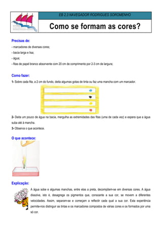 EB 2,3 NAVEGADOR RODRIGUES SOROMENHO


                                Como se formam as cores?
Precisas de:
- marcadores de diversas cores;
- bacia larga e lisa;
- água;
- fitas de papel branco absorvente com 20 cm de comprimento por 2-3 cm de largura;


Como fazer:
1- Sobre cada fita, a 2 cm do fundo, deita algumas gotas de tinta ou faz uma mancha com um marcador.




2- Deita um pouco de água na bacia, mergulha as extremidades das fitas (uma de cada vez) e espera que a água
suba até à mancha.
3- Observa o que acontece.


O que acontece:




Explicação:
                 A água sobe e algumas manchas, entre elas a preta, decompõem-se em diversas cores. A água
                 dissolve, isto é, desagrega os pigmentos que, consoante a sua cor, se movem a diferentes
                 velocidades. Assim, separam-se e começam a reflectir cada qual a sua cor. Esta experiência
                 permite-nos distinguir as tintas e os marcadores compostos de várias cores e os formados por uma
                 só cor.
 