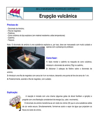 EB 2,3 NAVEGADOR RODRIGUES SOROMENHO


                                            Erupção vulcânica
Precisas de:
- Dicromato de Amónio;
- Fita de magnésio;
- Fósforos;
- Cone vulcânico do tipo explosivo (em material resistente a altas temperaturas)
- Cadinho;
- Tesoura.

Nota: O dicromato de amónio é uma substância explosiva e, por isso, deve ser manuseado com muito cuidado e
                                                apenas com a presença do professor.




                                                      Como fazer:
                                                      1- Após montar o cadinho na maqueta do cone vulcânico,
                                                      introduzir o dicromato de amónio (75g) no cadinho;
                                                      2- Adicionar 3 cabeças de fósforo sobre o dicromato de
amónio;
3- Introduzir uma fita de magnésio com cerca de 4 cm na mistura, deixando uma ponta de fora de cerca de 1 cm;
4- Posteriormente, acender a fita de magnésio, com cuidado.




Explicação:
                         A reacção é iniciada com uma chama (algumas gotas de álcool facilitam a ignição) e
                     progride com uma libertação considerável de energia (luz, calor, movimento).
                        O dicromato de amónio transforma-se em óxido de crómio (III) que é uma substância sólida
                     de cor verde escura. Simultaneamente, formam-se azoto e vapor de água que projectam os
                     flocos do óxido de crómio.
 