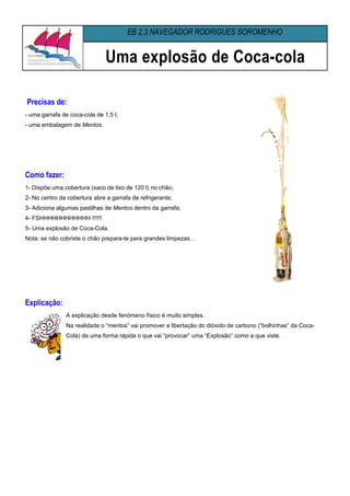 EB 2,3 NAVEGADOR RODRIGUES SOROMENHO


                               Uma explosão de Coca-cola

Precisas de:
- uma garrafa de coca-cola de 1,5 l;
- uma embalagem de Mentos.




Como fazer:
1- Dispõe uma cobertura (saco de lixo de 120 l) no chão;
2- No centro da cobertura abre a garrafa de refrigerante;
3- Adiciona algumas pastilhas de Mentos dentro da garrafa;
4- FSHHHHHHHHHHHH !!!!!!
5- Uma explosão de Coca-Cola.
Nota: se não cobriste o chão prepara-te para grandes limpezas…




Explicação:
               A explicação desde fenómeno físico é muito simples.
               Na realidade o “mentos” vai promover a libertação do dióxido de carbono (“bolhinhas” da Coca-
               Cola) de uma forma rápida o que vai “provocar” uma “Explosão” como a que viste.
 
