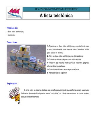 EB 2,3 NAVEGADOR RODRIGUES SOROMENHO


                                                   A lista telefónica

Precisas de:
- duas listas telefónicas;
- paciência.


Como fazer:
                                                             1- Posiciona as duas listas telefónicas, uma de frente para
                                                             a outra, em cima de uma mesa e com a lombada virada
                                                             para o lado de dentro;
                                                             2- Abre as duas listas telefónicas, na última página;
                                                             3- Coloca as últimas páginas uma sobre a outra;
                                                             4- Procede do mesmo modo para as restantes páginas,
                                                             alternando entre as listas;
                                                             5- Quando terminares, tenta separar as listas.
                                                             6- As listas não se separam!




Explicação:

                             O atrito entre as páginas da lista cria uma força que impede que as folhas sejam separadas
                     facilmente. Como estão dispostas numa “sanduíche”, as folhas aderem umas às outras, unindo
                     as duas listas telefónicas.
 