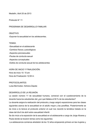 Medellín, Abril 20 de 2013
Protocolo N° 11
PROGRAMA DE DESARROLLO FAMILIAR
OBJETIVO:
-Exponer la sexualidad en los adolescentes.
TEMAS:
-Sexualidad en el adolescente
-Cambios físicos y psicológicos
-Aspectos psicosexuales
-Pautas de conducta sexual
-Aspectos conceptuales
-Estilos de conducta sexual de los adolescentes
HORA DE INICIO Y FINALIZACIÓN:
Hora de inicio 10: 10 am
Hora de Finalización 12:00 m
PROTOCOLANTES:
Luisa Bermúdez- Adriana Zapata
DESARROLLO DE LA REUNIÓN:
La sesión número 11 de sexualidad humana, comenzó con el cuestionamiento de la
docente hacia los estudiantes del ¿por qué faltaba el 50 % de los estudiantes?
La docente asigna la realización del protocolo y luego asignó exposiciones para las clases
siguientes acerca de la sexualidad en el adulto mayor y las parafilias. Posteriormente se
da inicio a la lectura al protocolo anterior el cual nos recordó la temática tratada en la
clase del día 6 de abril sobre sexualidad infantil.
Se dio inicio a la exposición de la sexualidad en el adolescente a cargo de Jorge Alvares y
Paula donde se tocaron temas como los siguientes:
-La adolescencia comienza alrededor de los 12 años empezando primero en las mujeres y
 