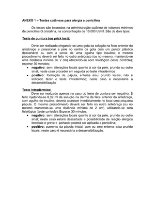 ANEXO 1 – Testes cutâneas para alergia a penicilina
Os testes são baseados na administração cutânea de volumes mínimos
de penicilina G cristalina, na concentração de 10.000 UI/ml. São de dois tipos:
Teste de puntura (ou prick test):
Deve ser realizado pingando-se uma gota da solução na face anterior do
antebraço e pressionar a pele no centro da gota com um puntor plástico
descartável ou com a ponta de uma agulha tipo insulina; o mesmo
procedimento deverá ser feito no outro antebraço (ou no mesmo, mantendo-se
uma distância mínima de 2 cm) utilizando-se soro ﬁsiológico (teste controle);
esperar 30 minutos;
• negativo: sem alterações locais quanto à cor da pele, prurido ou outro
sinal; neste caso proceder em seguida ao teste intradérmico
• positivo: formação de pápula, eritema e/ou prurido locais; não é
indicado fazer o teste intradérmico; neste caso é necessária a
dessensibilização
Teste intradérmico:
Deve ser realizado apenas no caso do teste de puntura ser negativo. É
feito injetando-se 0,02 ml da solução na derme da face anterior do antebraço,
com agulha de insulina, deverá aparecer imediatamente no local uma pequena
pápula. O mesmo procedimento deverá ser feito no outro antebraço (ou no
mesmo mantendo-se uma distância mínima de 2 cm), utilizando-se soro
ﬁsiológico (teste controle). Esperar 30 minutos;
• negativo: sem alterações locais quanto à cor da pele, prurido ou outro
sinal; neste caso estará descartada a possibilidade de reação alérgica
imediata e grave e portanto poderá ser aplicada a penicilina;
• positivo: aumento da pápula inicial, com ou sem eritema e/ou prurido
locais; neste caso é necessária a dessensibilização.
 