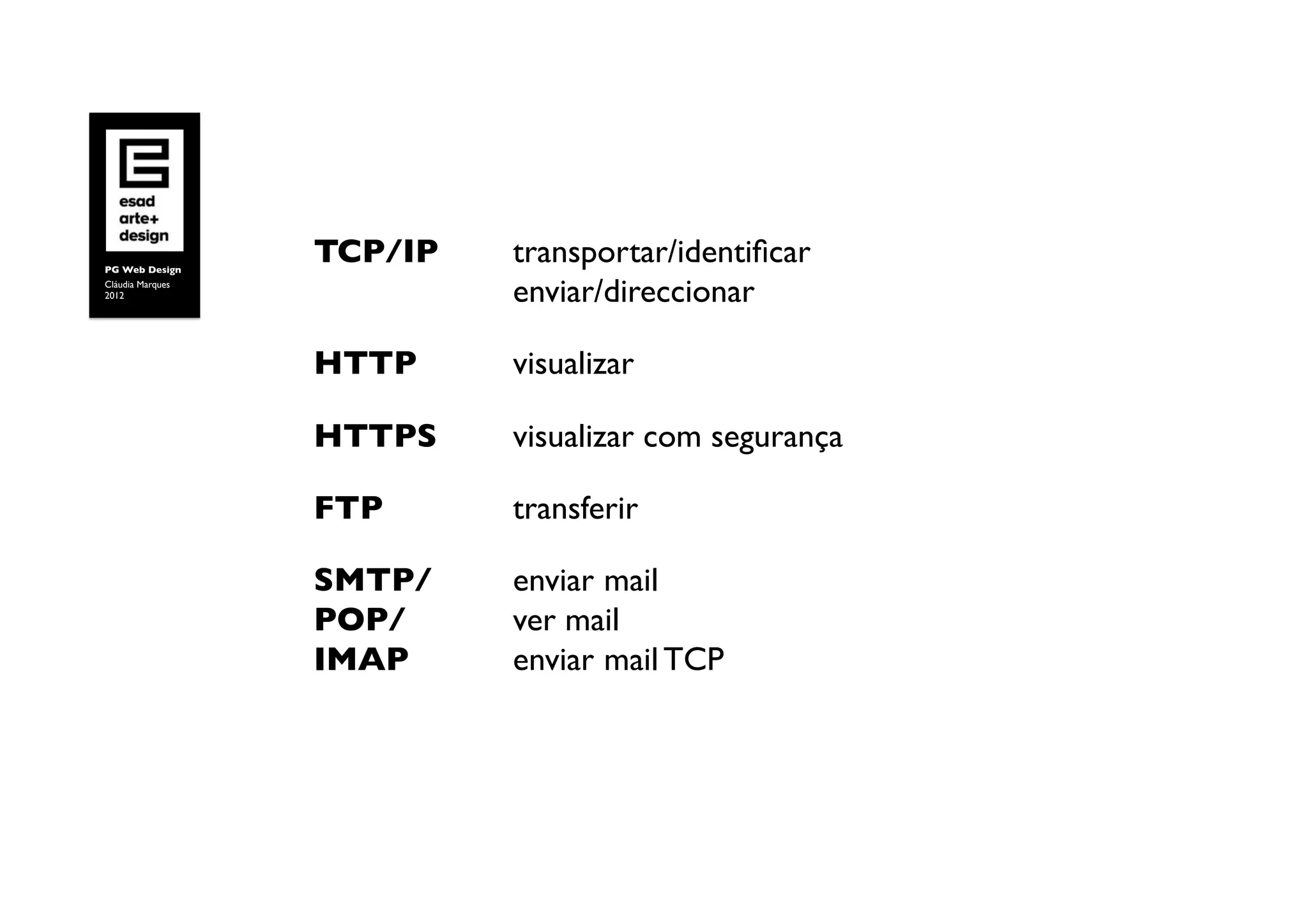 PG Web Design	

                     TCP/IP        	

transportar/identiﬁcar 
Cláudia Marques	

2012	

                	

 	

     	

enviar/direccionar	


                     HTTP 	

      	

visualizar	


                     HTTPS         	

visualizar com segurança	


                     FTP     	

   	

transferir	

	


                     SMTP/ 	

     	

enviar mail
                     POP/ 	

      	

ver mail
                     IMAP 	

      	

enviar mail TCP	

 