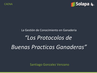 La Gestión de Conocimiento en Ganaderia “ Los Protocolos de  Buenas Practicas Ganaderas” Santiago Gonzalez Venzano CAENA 