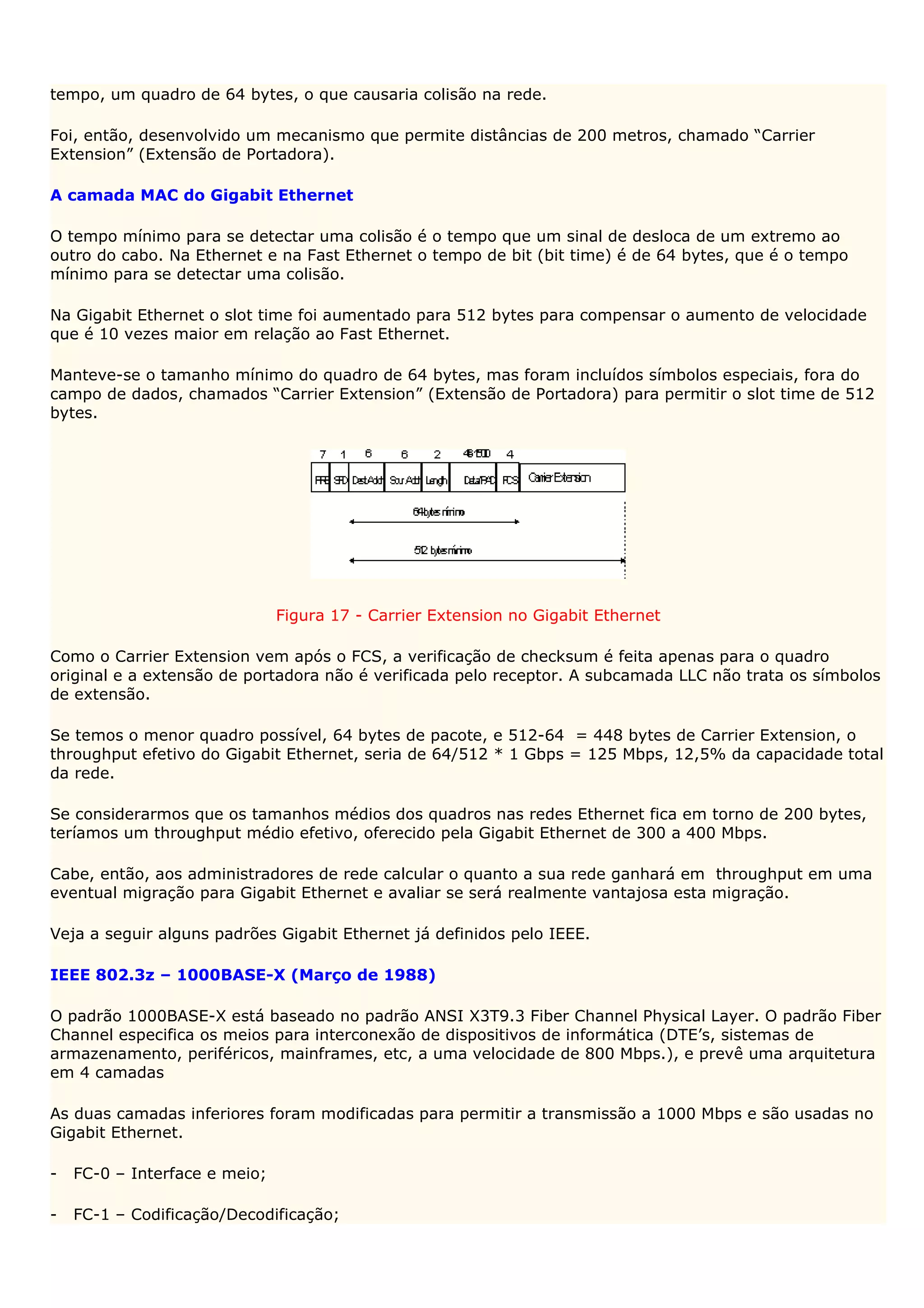 tempo, um quadro de 64 bytes, o que causaria colisão na rede.

Foi, então, desenvolvido um mecanismo que permite distâncias de 200 metros, chamado “Carrier
Extension” (Extensão de Portadora).

A camada MAC do Gigabit Ethernet

O tempo mínimo para se detectar uma colisão é o tempo que um sinal de desloca de um extremo ao
outro do cabo. Na Ethernet e na Fast Ethernet o tempo de bit (bit time) é de 64 bytes, que é o tempo
mínimo para se detectar uma colisão.

Na Gigabit Ethernet o slot time foi aumentado para 512 bytes para compensar o aumento de velocidade
que é 10 vezes maior em relação ao Fast Ethernet.

Manteve-se o tamanho mínimo do quadro de 64 bytes, mas foram incluídos símbolos especiais, fora do
campo de dados, chamados “Carrier Extension” (Extensão de Portadora) para permitir o slot time de 512
bytes.




                               Figura 17 - Carrier Extension no Gigabit Ethernet

Como o Carrier Extension vem após o FCS, a verificação de checksum é feita apenas para o quadro
original e a extensão de portadora não é verificada pelo receptor. A subcamada LLC não trata os símbolos
de extensão.

Se temos o menor quadro possível, 64 bytes de pacote, e 512-64 = 448 bytes de Carrier Extension, o
throughput efetivo do Gigabit Ethernet, seria de 64/512 * 1 Gbps = 125 Mbps, 12,5% da capacidade total
da rede.

Se considerarmos que os tamanhos médios dos quadros nas redes Ethernet fica em torno de 200 bytes,
teríamos um throughput médio efetivo, oferecido pela Gigabit Ethernet de 300 a 400 Mbps.

Cabe, então, aos administradores de rede calcular o quanto a sua rede ganhará em throughput em uma
eventual migração para Gigabit Ethernet e avaliar se será realmente vantajosa esta migração.

Veja a seguir alguns padrões Gigabit Ethernet já definidos pelo IEEE.

IEEE 802.3z – 1000BASE-X (Março de 1988)

O padrão 1000BASE-X está baseado no padrão ANSI X3T9.3 Fiber Channel Physical Layer. O padrão Fiber
Channel especifica os meios para interconexão de dispositivos de informática (DTE’s, sistemas de
armazenamento, periféricos, mainframes, etc, a uma velocidade de 800 Mbps.), e prevê uma arquitetura
em 4 camadas

As duas camadas inferiores foram modificadas para permitir a transmissão a 1000 Mbps e são usadas no
Gigabit Ethernet.

-   FC-0 – Interface e meio;

-   FC-1 – Codificação/Decodificação;
 