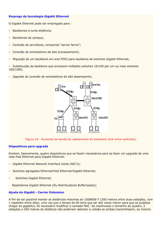 Emprego da tecnologia Gigabit Ethernet

O Gigabit Ethernet pode ser empregado para :

-   Backbones a curta distância;

-   Backbones de campus;

-   Conexão de servidores, compondo “server farms”;

-   Conexão de workstations de alto processamento;

-   Migração de um backbone em anel FDDI para backbone de switches Gigabit Ethernet;

- Substituição de backbone que envolvem múltiplos switches 10/100 por um ou mais switches
100/1000;

-   Upgrade de conexão de workstations de alto desempenho;




             Figura 16 - Aumento de banda do cabeamento do backbone (link entre switches)-

Dispositivos para upgrade

Existem, basicamente, quatro dispositivos que se fazem necessários para se fazer um upgrade de uma
rede Fast Ethernet para Gigabit Ethernet:

-   Gigabit Ethernet Network Interface Cards (NIC’s);

-   Switches agregados Ethernet/Fast Ethernet/Gigabit Ethernet;

-     Switches Gigabit Ethernet;

-   Repetidores Gigabit Ethernet (Ou Distribuidores Bufferizados);

Ajuste do Gigabit - Carrier Extension

A fim de ser possível manter as distâncias máximas do 100BASE-T (200 metros entre duas estações, com
1 repetidor entre elas), uma vez que o tempo de bit teria que ser dez vezes menor para que se pudesse
chegar ao gigabit/s, foi necessário modificar a camada MAC. Se mantivesse o tamanho do quadro, 2
estações a 200 metros de distância não poderiam detectar a colisão se ambas transmitissem, ao mesmo
 