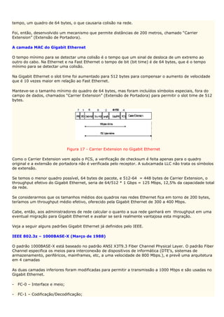 tempo, um quadro de 64 bytes, o que causaria colisão na rede.

Foi, então, desenvolvido um mecanismo que permite distâncias de 200 metros, chamado “Carrier
Extension” (Extensão de Portadora).

A camada MAC do Gigabit Ethernet

O tempo mínimo para se detectar uma colisão é o tempo que um sinal de desloca de um extremo ao
outro do cabo. Na Ethernet e na Fast Ethernet o tempo de bit (bit time) é de 64 bytes, que é o tempo
mínimo para se detectar uma colisão.

Na Gigabit Ethernet o slot time foi aumentado para 512 bytes para compensar o aumento de velocidade
que é 10 vezes maior em relação ao Fast Ethernet.

Manteve-se o tamanho mínimo do quadro de 64 bytes, mas foram incluídos símbolos especiais, fora do
campo de dados, chamados “Carrier Extension” (Extensão de Portadora) para permitir o slot time de 512
bytes.




                               Figura 17 - Carrier Extension no Gigabit Ethernet

Como o Carrier Extension vem após o FCS, a verificação de checksum é feita apenas para o quadro
original e a extensão de portadora não é verificada pelo receptor. A subcamada LLC não trata os símbolos
de extensão.

Se temos o menor quadro possível, 64 bytes de pacote, e 512-64 = 448 bytes de Carrier Extension, o
throughput efetivo do Gigabit Ethernet, seria de 64/512 * 1 Gbps = 125 Mbps, 12,5% da capacidade total
da rede.

Se considerarmos que os tamanhos médios dos quadros nas redes Ethernet fica em torno de 200 bytes,
teríamos um throughput médio efetivo, oferecido pela Gigabit Ethernet de 300 a 400 Mbps.

Cabe, então, aos administradores de rede calcular o quanto a sua rede ganhará em throughput em uma
eventual migração para Gigabit Ethernet e avaliar se será realmente vantajosa esta migração.

Veja a seguir alguns padrões Gigabit Ethernet já definidos pelo IEEE.

IEEE 802.3z – 1000BASE-X (Março de 1988)

O padrão 1000BASE-X está baseado no padrão ANSI X3T9.3 Fiber Channel Physical Layer. O padrão Fiber
Channel especifica os meios para interconexão de dispositivos de informática (DTE’s, sistemas de
armazenamento, periféricos, mainframes, etc, a uma velocidade de 800 Mbps.), e prevê uma arquitetura
em 4 camadas

As duas camadas inferiores foram modificadas para permitir a transmissão a 1000 Mbps e são usadas no
Gigabit Ethernet.

-   FC-0 – Interface e meio;

-   FC-1 – Codificação/Decodificação;
 