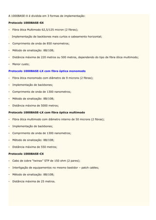 A 1000BASE-X é dividida em 3 formas de implementação:

Protocolo 1000BASE-SX

-   Fibra ótica Multimodo 62,5/125 micron (2 fibras);

-   Implementação de backbones mais curtos e cabeamento horizontal;

-   Comprimento de onda de 850 nanometros;

-   Método de sinalização: 8B/10B;

-   Distância máxima de 220 metros ou 500 metros, dependendo do tipo de fibra ótica multimodo;

-   Menor custo;

Protocolo 1000BASE-LX com fibra óptica monomodo

-   Fibra ótica monomodo com diâmetro de 9 microns (2 fibras);

-   Implementação de backbones;

-   Comprimento de onda de 1300 nanometros;

-   Método de sinalização: 8B/10B;

-   Distância máxima de 5000 metros;

Protocolo 1000BASE-LX com fibra óptica multimodo

-   Fibra ótica multimodo com diâmetro interno de 50 microns (2 fibras);

-   Implementação de backbones;

-   Comprimento de onda de 1300 nanometros;

-   Método de sinalização: 8B/10B;

-   Distância máxima de 550 metros;

Protocolo 1000BASE-CX

-   Cabo de cobre “twinax” STP de 150 ohm (2 pares);

-   Interligação de equipamentos no mesmo bastidor – patch cables;

-   Método de sinalização: 8B/10B;

-   Distância máxima de 25 metros.
 