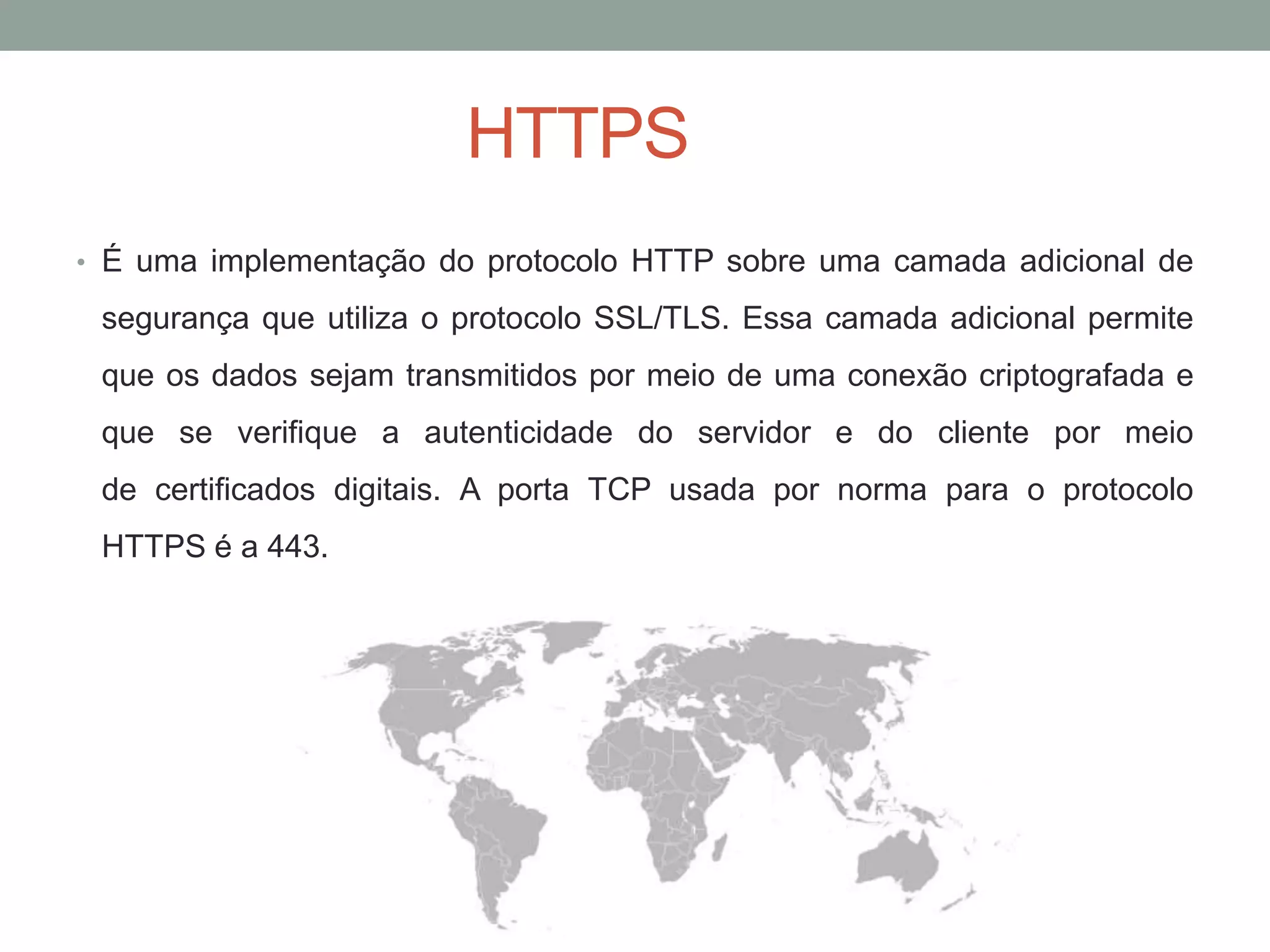 HTTPS
• É uma implementação do protocolo HTTP sobre uma camada adicional de
segurança que utiliza o protocolo SSL/TLS. Essa camada adicional permite
que os dados sejam transmitidos por meio de uma conexão criptografada e
que se verifique a autenticidade do servidor e do cliente por meio
de certificados digitais. A porta TCP usada por norma para o protocolo
HTTPS é a 443.
 