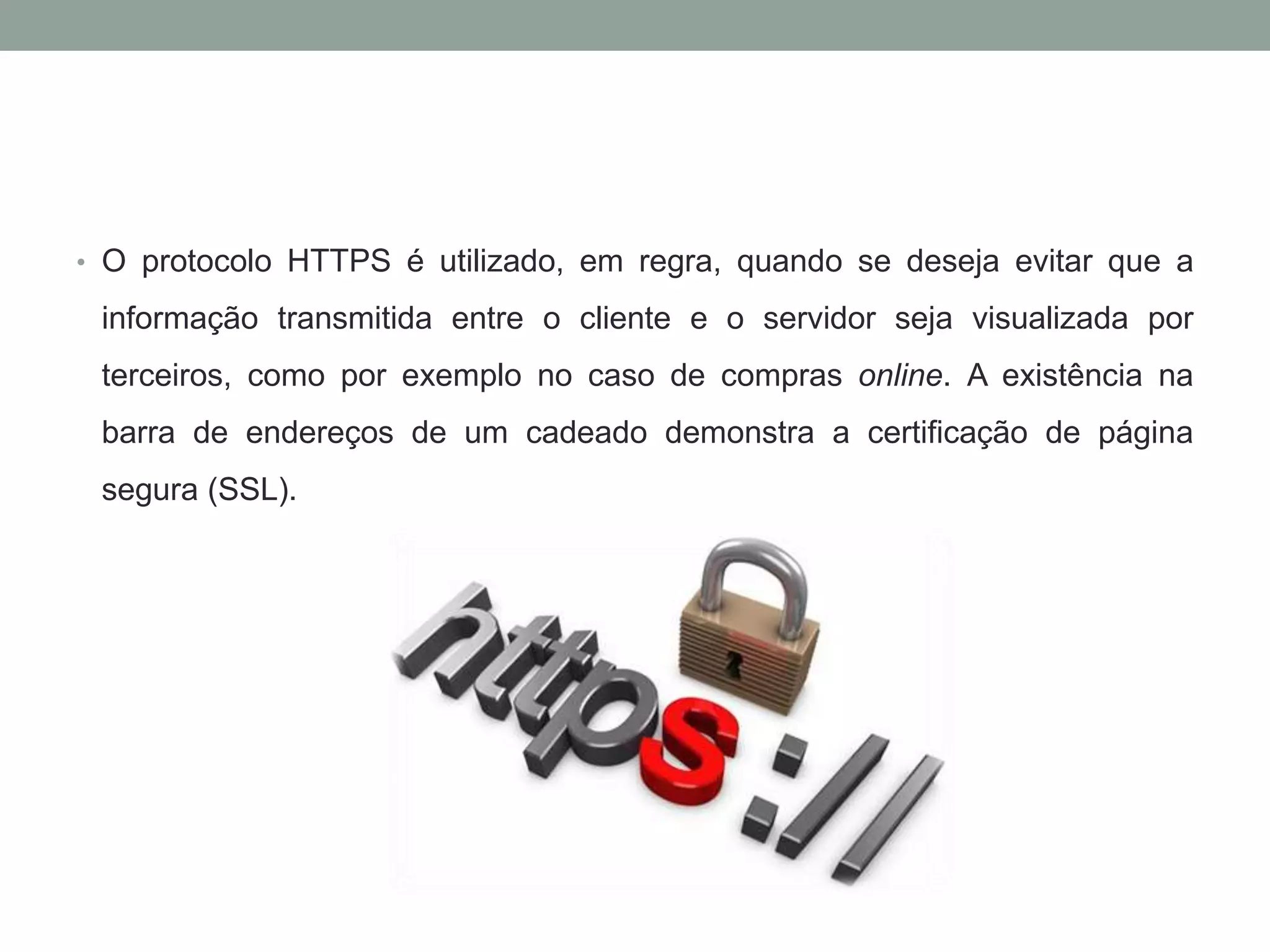 • O protocolo HTTPS é utilizado, em regra, quando se deseja evitar que a
informação transmitida entre o cliente e o servidor seja visualizada por
terceiros, como por exemplo no caso de compras online. A existência na
barra de endereços de um cadeado demonstra a certificação de página
segura (SSL).
 