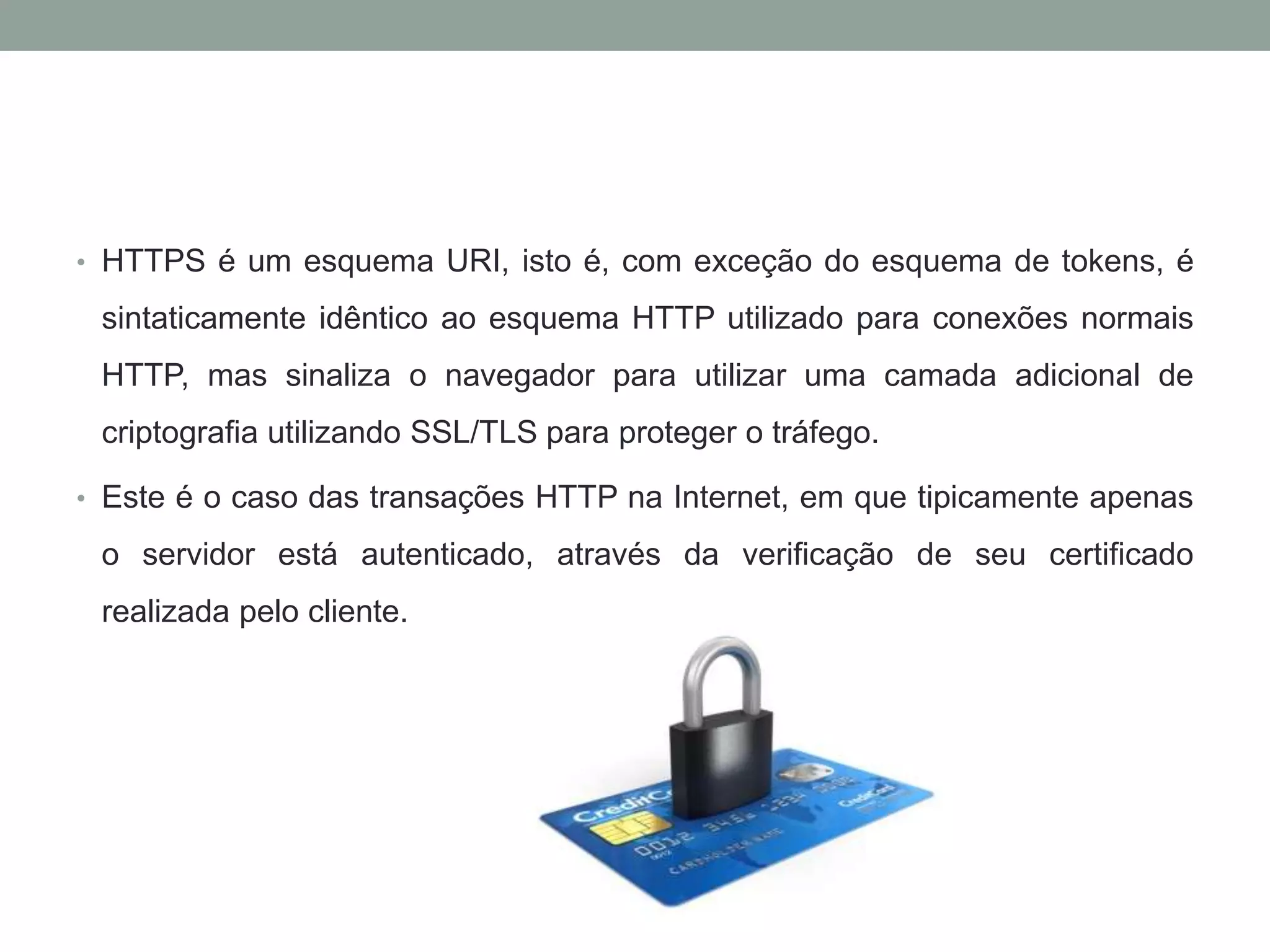 • HTTPS é um esquema URI, isto é, com exceção do esquema de tokens, é
sintaticamente idêntico ao esquema HTTP utilizado para conexões normais
HTTP, mas sinaliza o navegador para utilizar uma camada adicional de
criptografia utilizando SSL/TLS para proteger o tráfego.
• Este é o caso das transações HTTP na Internet, em que tipicamente apenas
o servidor está autenticado, através da verificação de seu certificado
realizada pelo cliente.
 