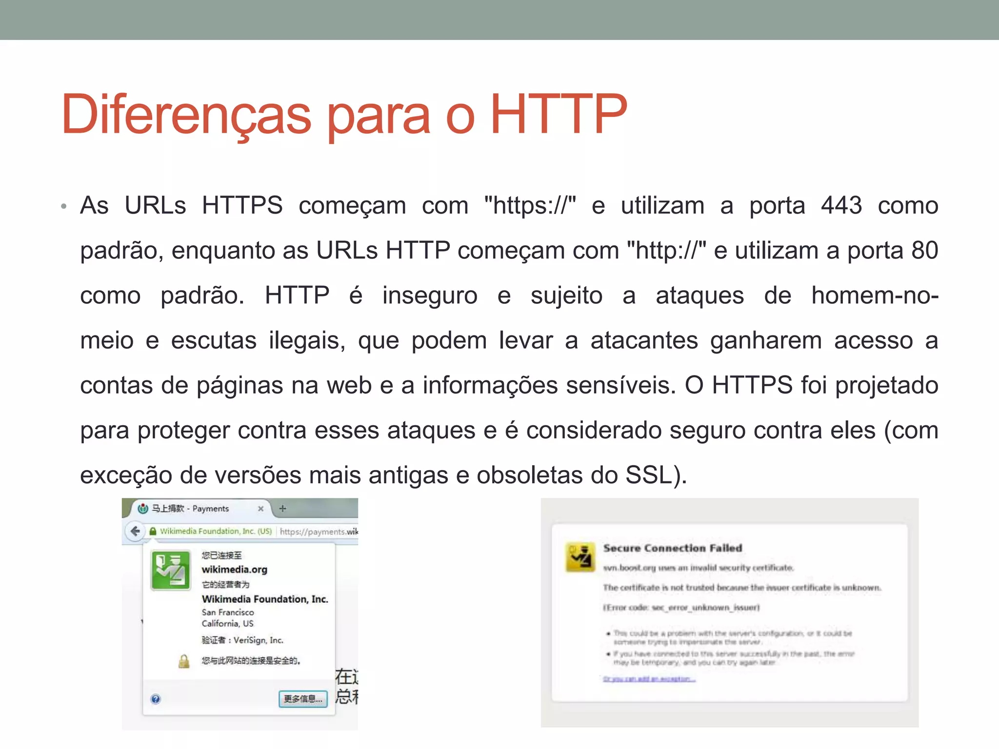 Diferenças para o HTTP
• As URLs HTTPS começam com "https://" e utilizam a porta 443 como
padrão, enquanto as URLs HTTP começam com "http://" e utilizam a porta 80
como padrão. HTTP é inseguro e sujeito a ataques de homem-no-
meio e escutas ilegais, que podem levar a atacantes ganharem acesso a
contas de páginas na web e a informações sensíveis. O HTTPS foi projetado
para proteger contra esses ataques e é considerado seguro contra eles (com
exceção de versões mais antigas e obsoletas do SSL).
 