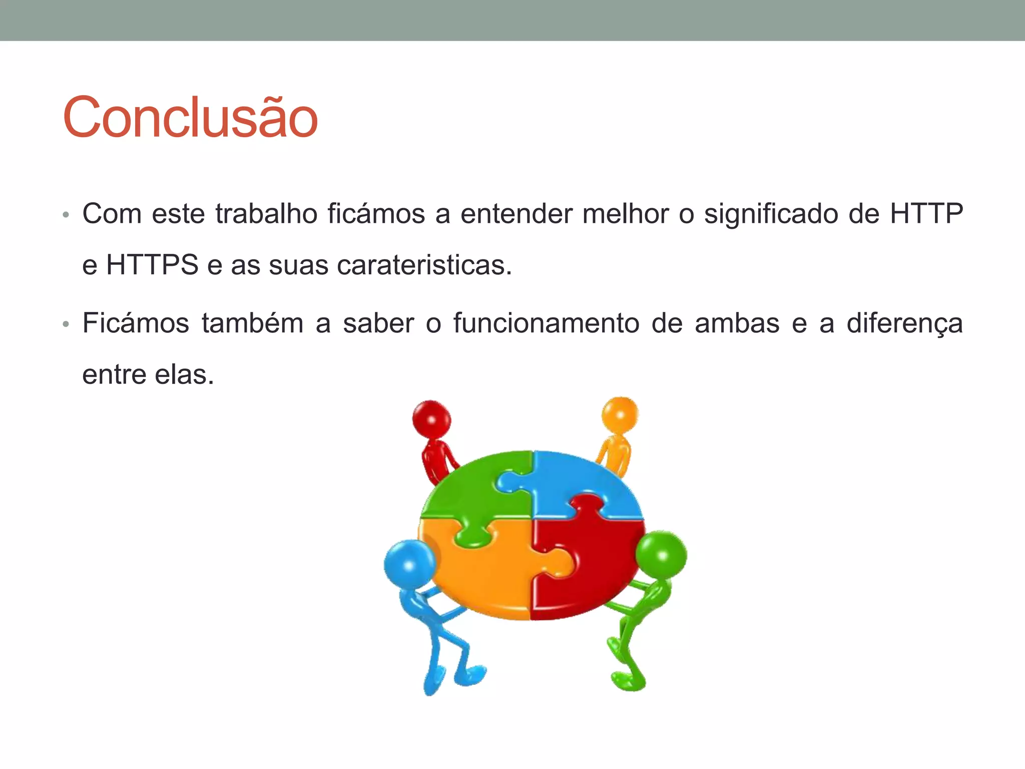 Conclusão
• Com este trabalho ficámos a entender melhor o significado de HTTP
e HTTPS e as suas carateristicas.
• Ficámos também a saber o funcionamento de ambas e a diferença
entre elas.
 
