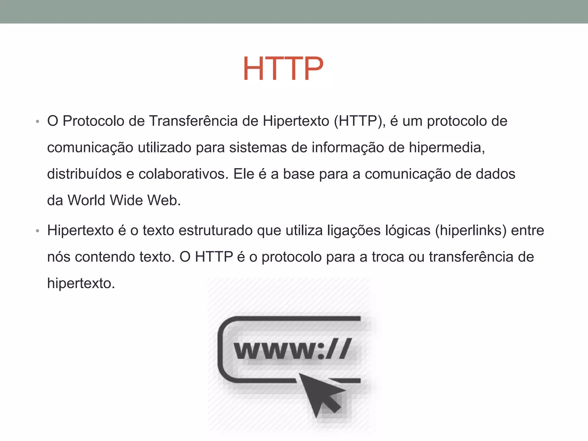 HTTP
• O Protocolo de Transferência de Hipertexto (HTTP), é um protocolo de
comunicação utilizado para sistemas de informação de hipermedia,
distribuídos e colaborativos. Ele é a base para a comunicação de dados
da World Wide Web.
• Hipertexto é o texto estruturado que utiliza ligações lógicas (hiperlinks) entre
nós contendo texto. O HTTP é o protocolo para a troca ou transferência de
hipertexto.
 