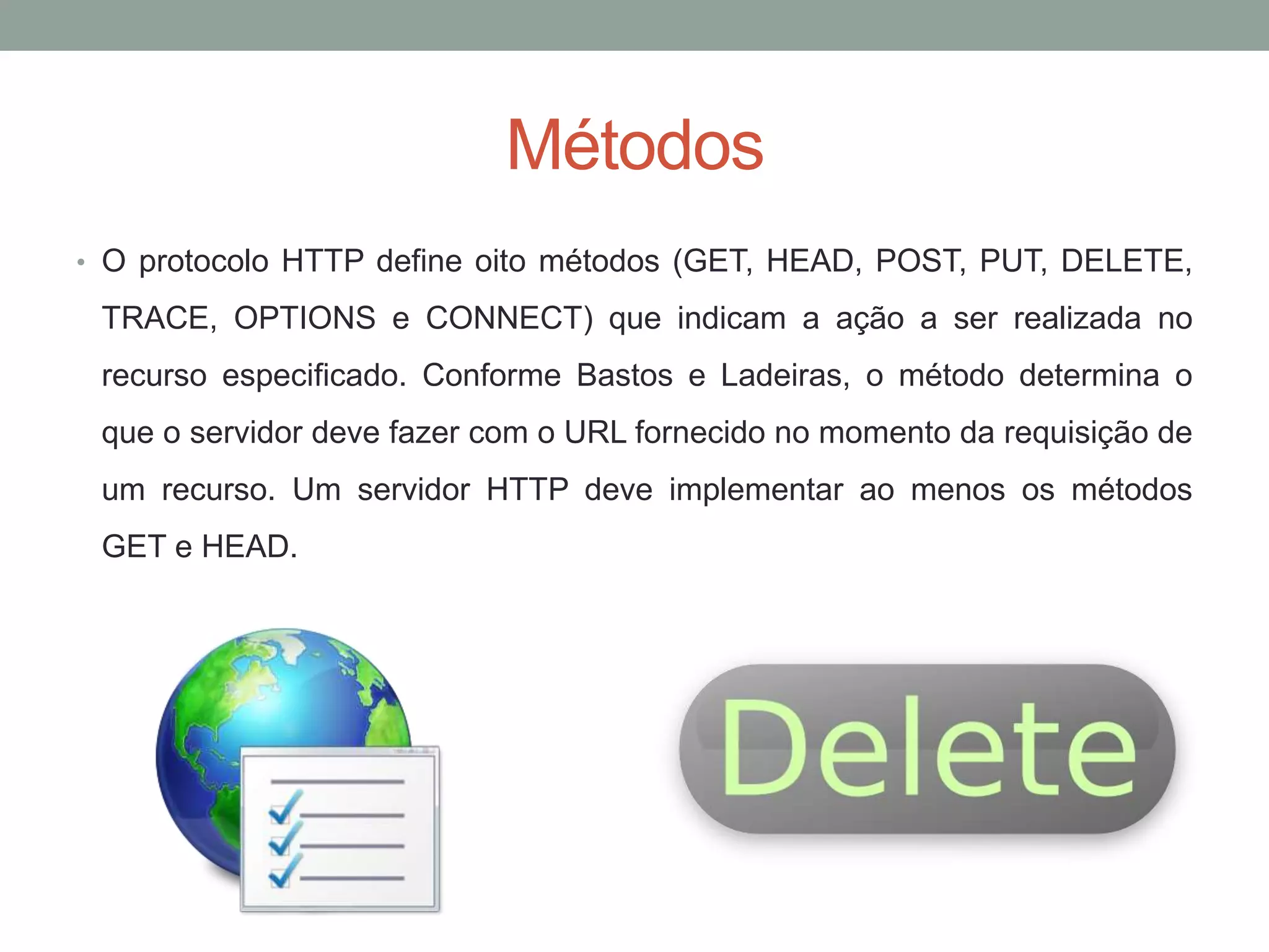 Métodos
• O protocolo HTTP define oito métodos (GET, HEAD, POST, PUT, DELETE,
TRACE, OPTIONS e CONNECT) que indicam a ação a ser realizada no
recurso especificado. Conforme Bastos e Ladeiras, o método determina o
que o servidor deve fazer com o URL fornecido no momento da requisição de
um recurso. Um servidor HTTP deve implementar ao menos os métodos
GET e HEAD.
 