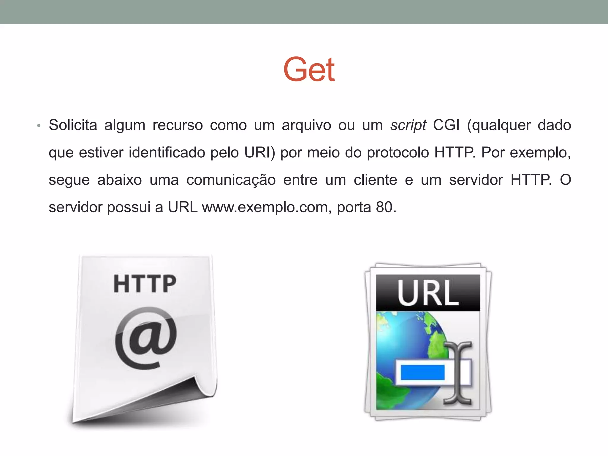 Get
• Solicita algum recurso como um arquivo ou um script CGI (qualquer dado
que estiver identificado pelo URI) por meio do protocolo HTTP. Por exemplo,
segue abaixo uma comunicação entre um cliente e um servidor HTTP. O
servidor possui a URL www.exemplo.com, porta 80.
 