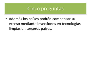 5. ¿Qué mecanismos incluye el Protocolo de Kioto para facilitar el cumplimiento de sus objetivos a los diferentes países?El acuerdo permite comprar o vender 'derechos de emisión de gases de efecto invernadero'. De esta forma un país como Noruega que emite una cantidad de gases menor al que se le ha consignado, puede vender este "excedente" a otro país que lo supere. La tonelada de CO2 viene a costar entra 5 y 10 euros. Cinco preguntas 