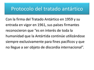 	Desde mediados del siglo XX, la Antártida ha sido objeto de deseo por varios países, principalmente por la riqueza de sus recursos marinos y minerales.Protocolo del tratado antártico 