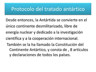 Con la firma del Tratado Antártico en 1959 y suentrada en vigor en 1961, sus países firmantesreconocieron que “es en interés de toda lahumanidad que la Antártida continúe utilizándosesiempre exclusivamente para fines pacíficos y queno llegue a ser objeto de discordia internacional”.Protocolo del tratado antártico 
