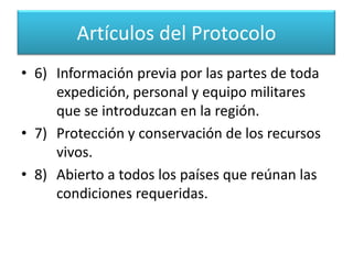 Artículos del Protocolo4)	Prohibición de explosiones nucleares y de 	verter o almacenar desechos radioactivos.5)	El área de su aplicación, al sur de los 60° 	de latitud Sur: con lo cual fija un límite 	geográfico y político. 
