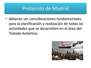 Protocolo de MadridAcordado en Madrid en octubre de 1991 Este Protocolo designa a la Antártida como reserva natural, consagrada a la paz y a la ciencia. De esta forma, la protección del medio ambiente antártico y de los ecosistemas dependientes y asociados, 